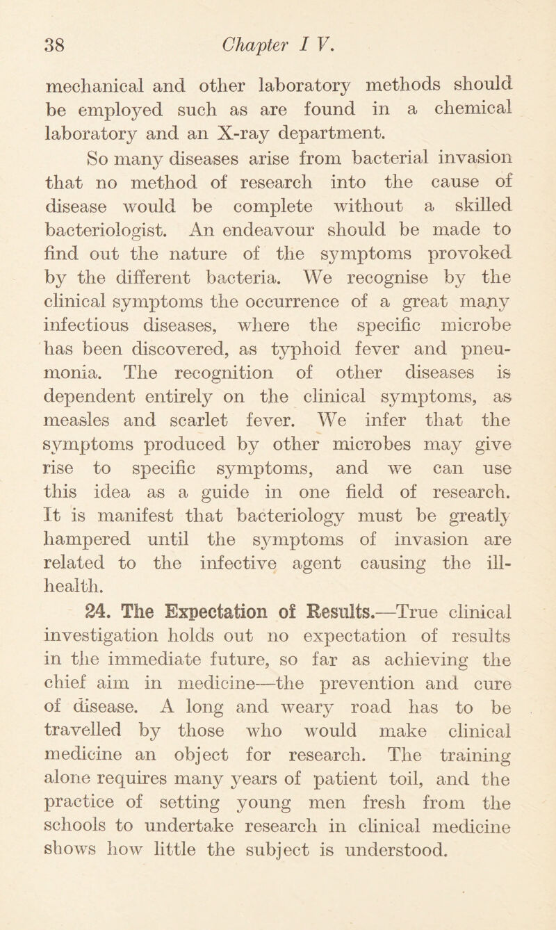 mechanical and other laboratory methods should be employed such as are found in a chemical laboratory and an X-ray department. So many diseases arise from bacterial invasion that no method of research into the cause of disease would be complete without a skilled bacteriologist. An endeavour should be made to find out the nature of the symptoms provoked by the different bacteria. We recognise by the clinical symptoms the occurrence of a great many infectious diseases, where the specific microbe has been discovered, as typhoid fever and pneu¬ monia. The recognition of other diseases is dependent entirely on the clinical symptoms, as measles and scarlet fever. We infer that the symptoms produced by other microbes may give rise to specific symptoms, and we can use this idea as a guide in one field of research. It is manifest that bacteriology must be greatly hampered until the symptoms of invasion are related to the infective agent causing the ill- health. 24. The Expectation of Results.—True clinical investigation holds out no expectation of results in the immediate future, so far as achieving the chief aim in medicine—the prevention and cure of disease. A long and weary road has to be travelled by those who would make clinical medicine an object for research. The training alone requires many years of patient toil, and the practice of setting young men fresh from the schools to undertake research in clinical medicine shows how little the subject is understood.