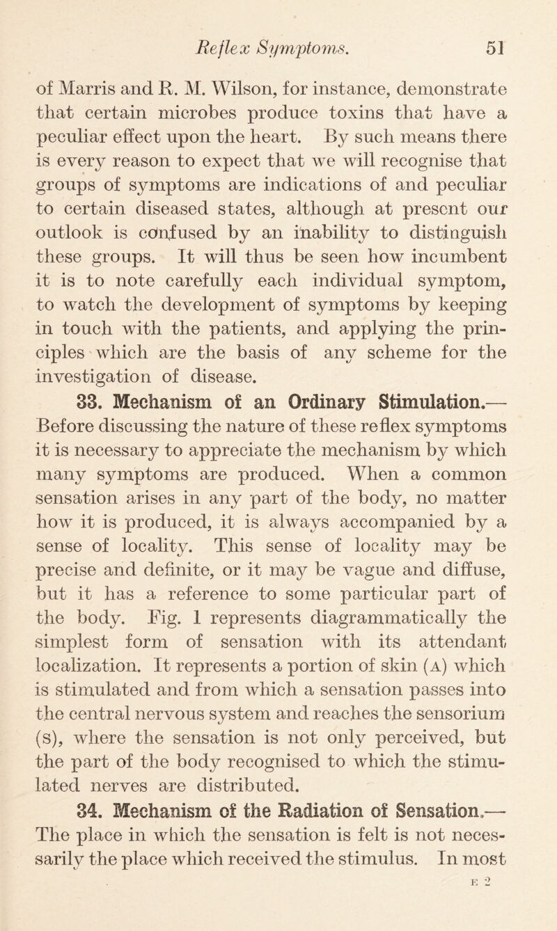 of Marris and R. M. Wilson, for instance, demonstrate that certain microbes produce toxins that have a peculiar effect upon the heart. By such means there is every reason to expect that we will recognise that - groups of symptoms are indications of and peculiar to certain diseased states, although at present our outlook is confused by an inability to distinguish these groups. It will thus be seen how incumbent it is to note carefully each individual symptom, to watch the development of symptoms by keeping in touch with the patients, and applying the prin¬ ciples which are the basis of any scheme for the investigation of disease. 33. Mechanism of an Ordinary Stimulation.— Before discussing the nature of these reflex symptoms it is necessary to appreciate the mechanism by which many symptoms are produced. When a common sensation arises in any part of the body, no matter how it is produced, it is always accompanied by a sense of locality. This sense of locality may be precise and definite, or it may be vague and diffuse, but it has a reference to some particular part of the body. Fig. 1 represents diagrammatic ally the simplest form of sensation with its attendant localization. It represents a portion of skin (a) which is stimulated and from which a sensation passes into the central nervous system and reaches the sensorium (s), where the sensation is not only perceived, but the part of the body recognised to which the stimu¬ lated nerves are distributed. 34. Mechanism of the Radiation of Sensation.— The place in which the sensation is felt is not neces¬ sarily the place which received the stimulus. In most