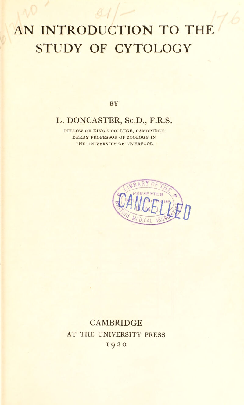 STUDY OF CYTOLOGY BY L. DONCASTER, Sc.D., F.R.S. FELLOW OF KING’S COLLEGE, CAMBRIDGE DERBY PROFESSOR OF ZOOLOGY IN THE UNIVERSITY OF LIVERPOOL CAMBRIDGE AT THE UNIVERSITY PRESS 1920