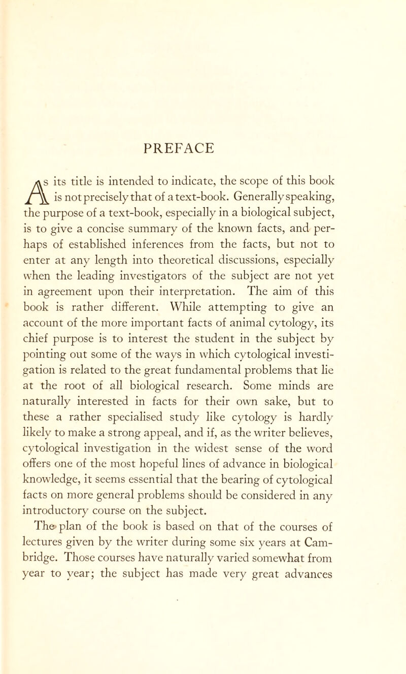 PREFACE its title is intended to indicate, the scope of this book is not precisely that of a text-book. Generally speaking, the purpose of a text-book, especially in a biological subject, is to give a concise summary of the known facts, and per- haps of established inferences from the facts, but not to enter at any length into theoretical discussions, especially when the leading investigators of the subject are not yet in agreement upon their interpretation. The aim of this book is rather different. While attempting to give an account of the more important facts of animal cytology, its chief purpose is to interest the student in the subject by pointing out some of the ways in which cytological investi- gation is related to the great fundamental problems that lie at the root of all biological research. Some minds are naturally interested in facts for their own sake, but to these a rather specialised study like cytology is hardly likely to make a strong appeal, and if, as the writer believes, cytological investigation in the widest sense of the word offers one of the most hopeful lines of advance in biological knowledge, it seems essential that the bearing of cytological facts on more general problems should be considered in any introductory course on the subject. The'plan of the book is based on that of the courses of lectures given by the writer during some six years at Cam- bridge. Those courses have naturally varied somewhat from year to year; the subject has made very great advances