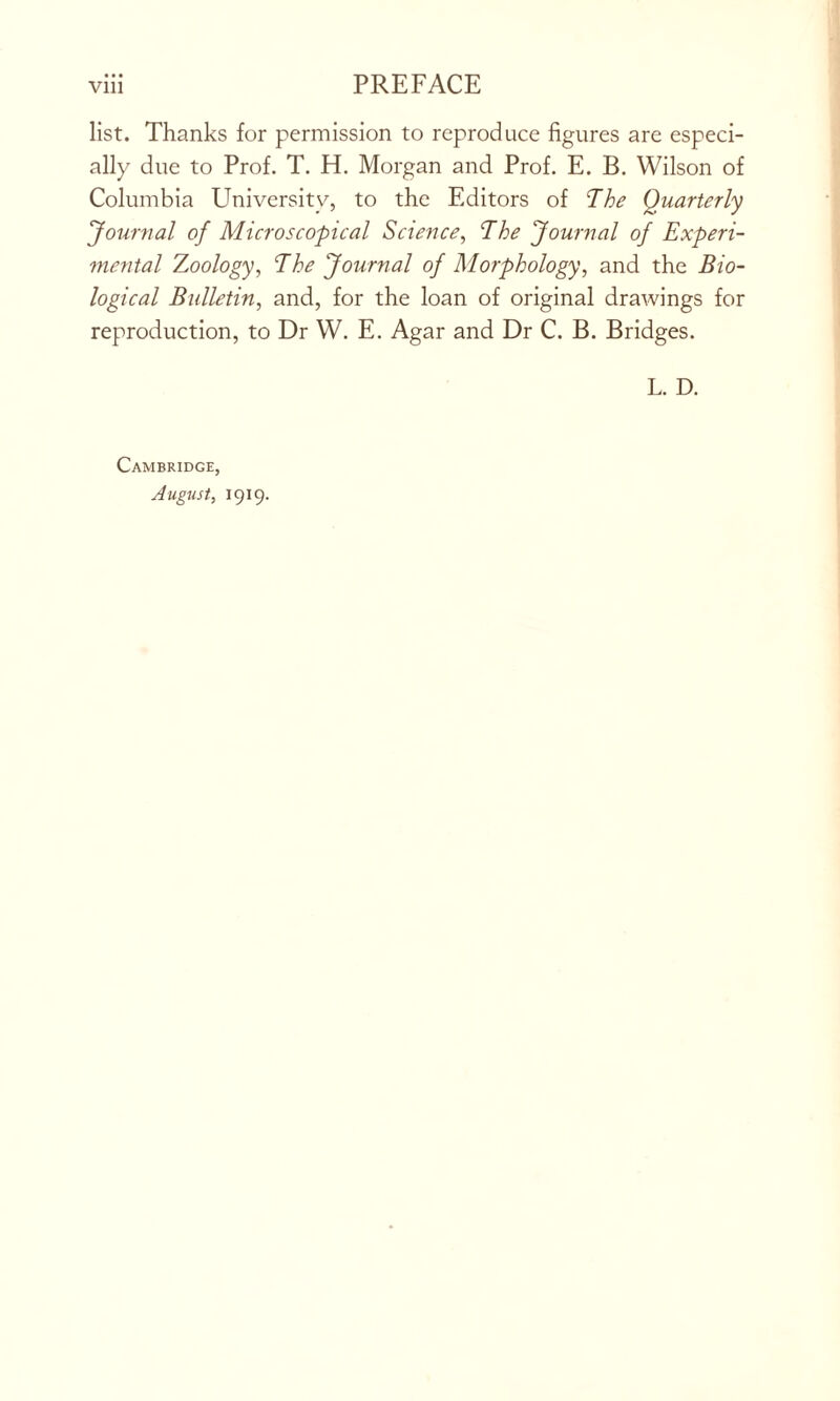 list. Thanks for permission to reproduce figures are especi- ally due to Prof. T. H. Morgan and Prof. E. B. Wilson of Columbia University, to the Editors of The Quarterly Journal of Microscopical Science, The Journal of Experi- mental Zoology, The Journal of Morphology, and the Bio- logical Bulletin, and, for the loan of original drawings for reproduction, to Dr W. E. Agar and Dr C. B. Bridges. L. D. Cambridge, August, 1919.