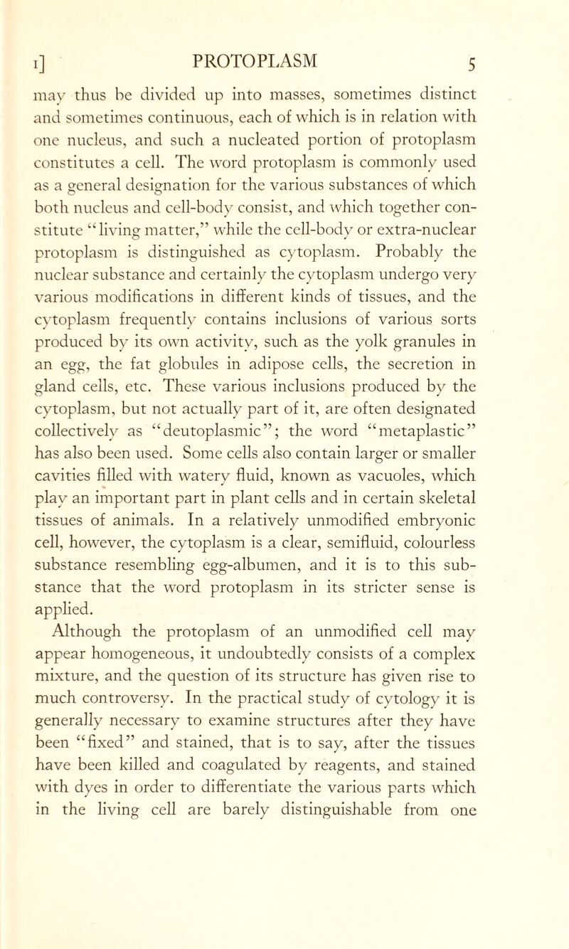 may thus he divided up into masses, sometimes distinct and sometimes continuous, each of which is in relation with one nucleus, and such a nucleated portion of protoplasm constitutes a cell. The word protoplasm is commonly used as a general designation for the various substances of which both nucleus and cell-body consist, and which together con- stitute “living matter,” while the cell-body or extra-nuclear protoplasm is distinguished as cytoplasm. Probably the nuclear substance and certainly the cytoplasm undergo very various modifications in different kinds of tissues, and the cytoplasm frequently contains inclusions of various sorts produced by its own activity, such as the yolk granules in an egg, the fat globules in adipose cells, the secretion in gland cells, etc. These various inclusions produced by the cytoplasm, but not actually part of it, are often designated collectively as “deutoplasmic”; the word “metaplastic” has also been used. Some cells also contain larger or smaller cavities filled with watery fluid, known as vacuoles, which play an important part in plant cells and in certain skeletal tissues of animals. In a relatively unmodified embryonic cell, however, the cytoplasm is a clear, semifluid, colourless substance resembling egg-albumen, and it is to this sub- stance that the word protoplasm in its stricter sense is applied. Although the protoplasm of an unmodified cell may appear homogeneous, it undoubtedly consists of a complex mixture, and the question of its structure has given rise to much controversy. In the practical study of cytology it is generally necessary to examine structures after they have been “fixed” and stained, that is to say, after the tissues have been killed and coagulated by reagents, and stained with dyes in order to differentiate the various parts which in the living cell are barely distinguishable from one