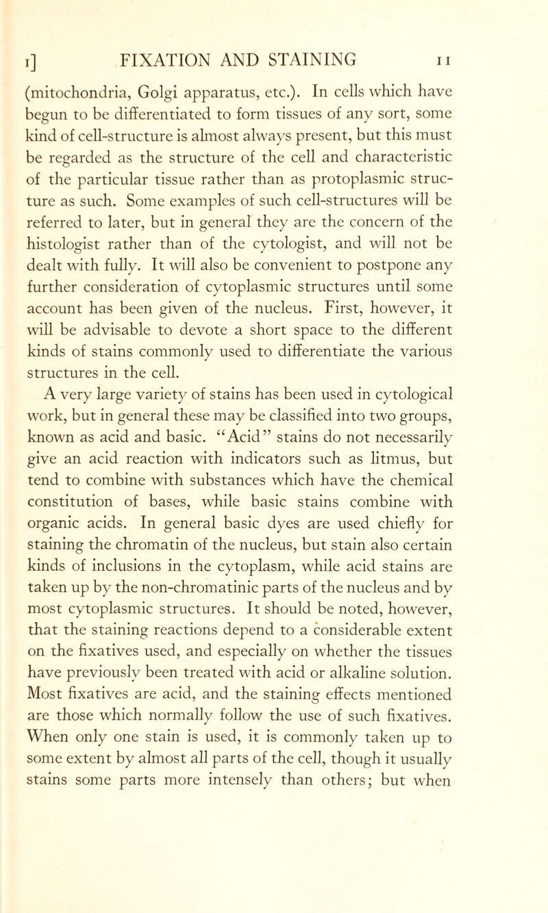 (mitochondria, Golgi apparatus, etc.). In cells which have begun to be differentiated to form tissues of any sort, some kind of cell-structure is almost always present, but this must be regarded as the structure of the cell and characteristic of the particular tissue rather than as protoplasmic struc- ture as such. Some examples of such cell-structures will be referred to later, but in general they are the concern of the histologist rather than of the cytologist, and will not be dealt with fully. It will also be convenient to postpone any further consideration of cytoplasmic structures until some account has been given of the nucleus. First, however, it will be advisable to devote a short space to the different kinds of stains commonly used to differentiate the various structures in the cell. A very large variety of stains has been used in cytological work, but in general these may be classified into two groups, known as acid and basic. “Acid” stains do not necessarily give an acid reaction with indicators such as litmus, but tend to combine with substances which have the chemical constitution of bases, while basic stains combine with organic acids. In general basic dyes are used chiefly for staining the chromatin of the nucleus, but stain also certain kinds of inclusions in the cytoplasm, while acid stains are taken up by the non-chromatinic parts of the nucleus and by most cytoplasmic structures. It should be noted, however, that the staining reactions depend to a considerable extent on the fixatives used, and especially on whether the tissues have previously been treated with acid or alkaline solution. Most fixatives are acid, and the staining effects mentioned are those which normally follow the use of such fixatives. When only one stain is used, it is commonly taken up to some extent by almost all parts of the cell, though it usually stains some parts more intensely than others; but when