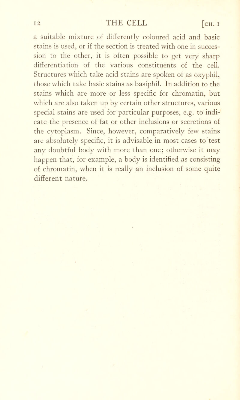a suitable mixture of differently coloured acid and basic stains is used, or if the section is treated with one in succes- sion to the other, it is often possible to get very sharp differentiation of the various constituents of the cell. Structures which take acid stains are spoken of as oxyphil, those which take basic stains as basiphil. In addition to the stains which are more or less specific for chromatin, but which are also taken up by certain other structures, various special stains are used for particular purposes, e.g. to indi- cate the presence of fat or other inclusions or secretions of the cytoplasm. Since, however, comparatively few stains are absolutely specific, it is advisable in most cases to test any doubtful body with more than one; otherwise it may happen that, for example, a body is identified as consisting of chromatin, when it is really an inclusion of some quite different nature.