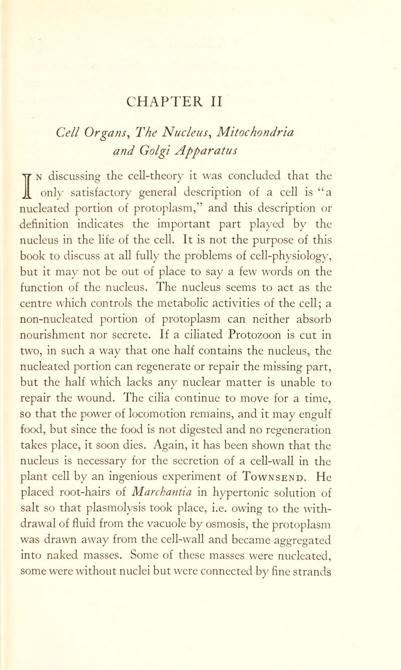 Cell Organs, The Nucleus, Mitochondria and Golgi Apparatus In discussing the cell-theory it was concluded that the only satisfactory general description of a cell is “a nucleated portion of protoplasm,” and this description or definition indicates the important part played by the nucleus in the life of the cell. It is not the purpose of this book to discuss at all fully the problems of cell-physiology, but it may not be out of place to say a few words on the function of the nucleus. The nucleus seems to act as the centre which controls the metabolic activities of the cell; a non-nucleated portion of protoplasm can neither absorb nourishment nor secrete. If a ciliated Protozoon is cut in two, in such a way that one half contains the nucleus, the nucleated portion can regenerate or repair the missing part, but the half which lacks any nuclear matter is unable to repair the wound. The cilia continue to move for a time, so that the power of locomotion remains, and it may engulf food, but since the food is not digested and no regeneration takes place, it soon dies. Again, it has been shown that the nucleus is necessary for the secretion of a cell-wall in the plant cell by an ingenious experiment of Townsend. He placed root-hairs of Marchantia in hypertonic solution of salt so that plasmolysis took place, i.e. owing to the with- drawal of fluid from the vacuole by osmosis, the protoplasm was drawn away from the cell-wall and became aggregated into naked masses. Some of these masses were nucleated, some were without nuclei but were connected by fine strands