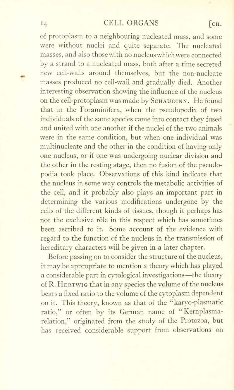 of protoplasm to a neighbouring nucleated mass, and some were without nuclei and quite separate. The nucleated masses, and also those with no nucleus which were connected by a strand to a nucleated mass, both after a time secreted new cell-walls around themselves, but the non-nucleate masses produced no cell-wall and gradually died. Another interesting observation showing the influence of the nucleus on the cell-protoplasm was made by Schaudinn. He found that in the Foraminifera, when the pseudopodia of two individuals of the same species came into contact they fused and united with one another if the nuclei of the two animals were in the same condition, but when one individual was multinucleate and the other in the condition of having only one nucleus, or if one was undergoing nuclear division and the other in the resting stage, then no fusion of the pseudo- podia took place. Observations of this kind indicate that the nucleus in some way controls the metabolic activities of the cell, and it probably also plays an important part in determining the various modifications undergone by the cells of the different kinds of tissues, though it perhaps has not the exclusive role in this respect which has sometimes been ascribed to it. Some account of the evidence with regard to the function of the nucleus in the transmission of hereditary characters will be given in a later chapter. Before passing on to consider the structure of the nucleus, it may be appropriate to mention a theory which has played a considerable part in cytological investigations—the theory of R. Hertwig that in any species the volume of the nucleus bears a fixed ratio to the volume of the cytoplasm dependent on it. This theory, known as that of the “ karyo-plasmatic ratio,” or often by its German name of “Kernplasma- relation,” originated from the study of the Protozoa, but has received considerable support from observations on