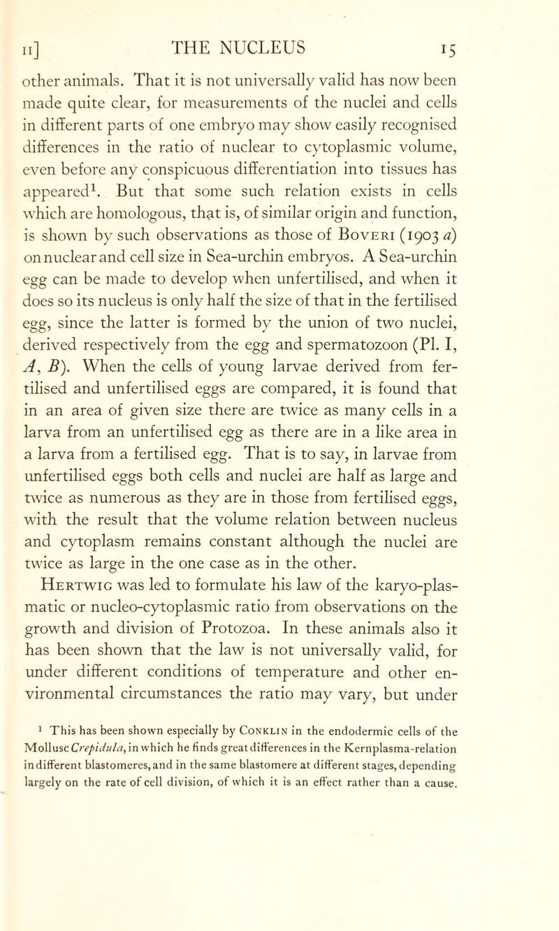 other animals. That it is not universally valid has now been made quite clear, for measurements of the nuclei and cells in different parts of one embryo may show easily recognised differences in the ratio of nuclear to cytoplasmic volume, even before any conspicuous differentiation into tissues has appeared1. But that some such relation exists in cells which are homologous, that is, of similar origin and function, is shown by such observations as those of Boveri (1903 a) on nuclear and cell size in Sea-urchin embryos. A Sea-urchin egg can be made to develop when unfertilised, and when it does so its nucleus is only half the size of that in the fertilised egg, since the latter is formed by the union of two nuclei, derived respectively from the egg and spermatozoon (PI. I, A, B). When the cells of young larvae derived from fer- tilised and unfertilised eggs are compared, it is found that in an area of given size there are twice as many cells in a larva from an unfertilised egg as there are in a like area in a larva from a fertilised egg. That is to say, in larvae from unfertilised eggs both cells and nuclei are half as large and twice as numerous as they are in those from fertilised eggs, with the result that the volume relation between nucleus and cytoplasm remains constant although the nuclei are twice as large in the one case as in the other. Hertwig was led to formulate his law of the karyo-plas- matic or nucleo-cytoplasmic ratio from observations on the growth and division of Protozoa. In these animals also it has been shown that the law is not universally valid, for under different conditions of temperature and other en- vironmental circumstances the ratio may vary, but under 1 This has been shown especially by Conklin in the endodermic cells of the Mollusc Crepidula, in which he finds great differences in the Kernplasma-relation indifferent blastomeres,and in the same blastomere at different stages, depending largely on the rate of cell division, of which it is an effect rather than a cause.