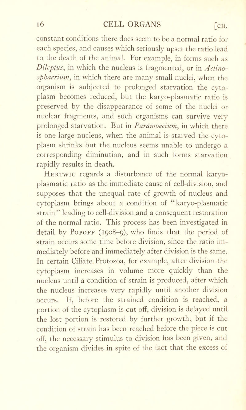 constant conditions there does seem to be a normal ratio for each species, and causes which seriously upset the ratio lead to the death of the animal. For example, in forms such as Dileptus, in which the nucleus is fragmented, or in Actino- sphaerium, in which there are many small nuclei, when the organism is subjected to prolonged starvation the cyto- plasm becomes reduced, but the karyo-plasmatic ratio is preserved by the disappearance of some of the nuclei or nuclear fragments, and such organisms can survive very prolonged starvation. But in Paramoecium, in which there is one large nucleus, when the animal is starved the cyto- plasm shrinks but the nucleus seems unable to undergo a corresponding diminution, and in such forms starvation rapidly results in death. Hertwig regards a disturbance of the normal karyo- plasmatic ratio as the immediate cause of cell-division, and supposes that the unequal rate of growth of nucleus and cytoplasm brings about a condition of “ karyo-plasmatic strain ” leading to cell-division and a consequent restoration of the normal ratio. This process has been investigated in cietail by Popoff (1908-9), who finds that the period of strain occurs some time before ciivision, since the ratio im- mediately before and immediately after division is the same. In certain Ciliate Protozoa, for example, after division the cytoplasm increases in volume more quickly than the nucleus until a condition of strain is produced, after which the nucleus increases very rapidly until another division occurs. If, before the strained condition is reached, a portion of the cytoplasm is cut off, division is delayed until the lost portion is restored by further growth; but if the condition of strain has been reached before the piece is cut off, the necessary stimulus to division has been given, and the organism divides in spite of the fact that the excess of