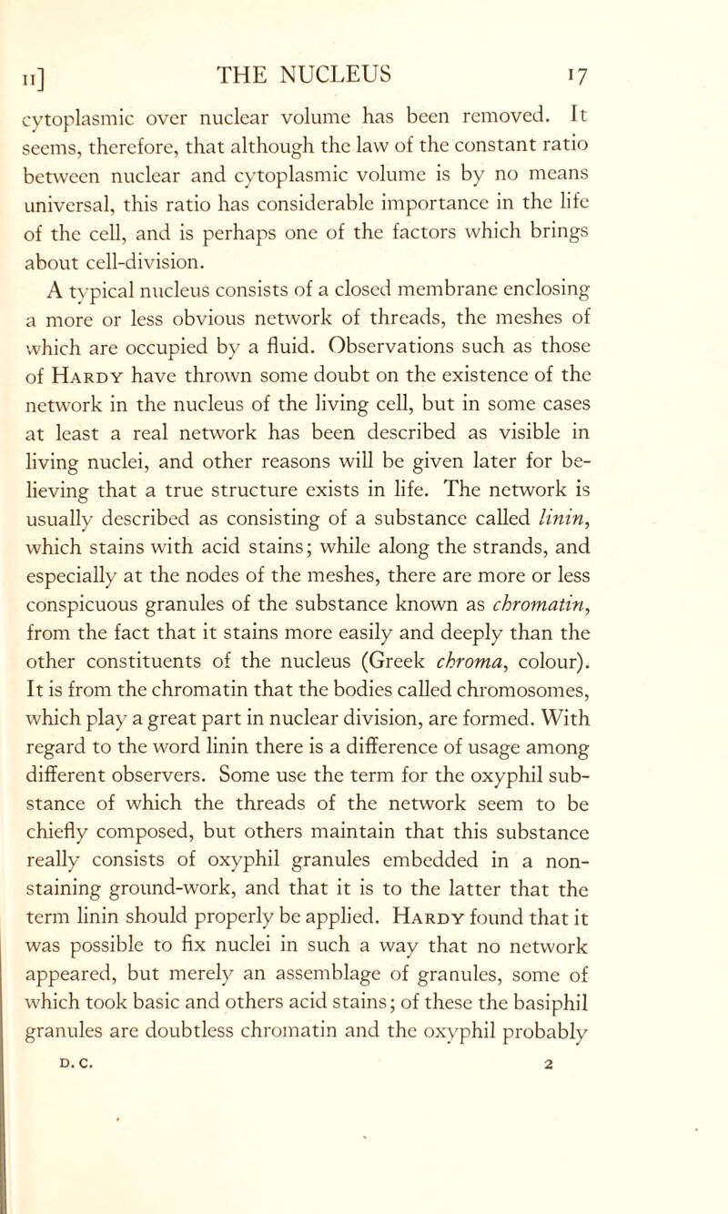 IJ] cytoplasmic over nuclear volume has been removed. It seems, therefore, that although the law of the constant ratio between nuclear and cytoplasmic volume is by no means universal, this ratio has considerable importance in the life of the cell, and is perhaps one of the factors which brings about cell-division. A typical nucleus consists of a closed membrane enclosing a more or less obvious network of threads, the meshes of which are occupied by a fluid. Observations such as those of Hardy have thrown some doubt on the existence of the network in the nucleus of the living cell, but in some cases at least a real network has been described as visible in living nuclei, and other reasons will be given later for be- lieving that a true structure exists in life. The network is usually described as consisting of a substance called linin, which stains with acid stains; while along the strands, and especially at the nodes of the meshes, there are more or less conspicuous granules of the substance known as chromatin, from the fact that it stains more easily and deeply than the other constituents of the nucleus (Greek chroma, colour). It is from the chromatin that the bodies called chromosomes, which play a great part in nuclear division, are formed. With regard to the word linin there is a difference of usage among different observers. Some use the term for the oxyphil sub- stance of which the threads of the network seem to be chiefly composed, but others maintain that this substance really consists of oxyphil granules embedded in a non- staining ground-work, and that it is to the latter that the term linin should properly be applied. Hardy found that it was possible to fix nuclei in such a way that no network appeared, but merely an assemblage of granules, some of which took basic and others acid stains; of these the basiphil granules are doubtless chromatin and the oxyphil probably
