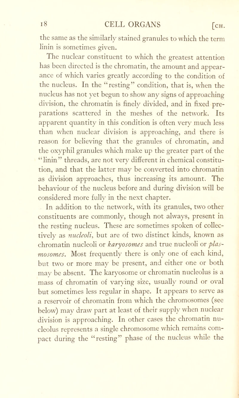 the same as the similarly stained granules to which the term linin is sometimes given. The nuclear constituent to which the greatest attention has been directed is the chromatin, the amount and appear- ance of which varies greatly according to the condition of the nucleus. In the “resting” condition, that is, when the nucleus has not yet begun to show any signs of approaching division, the chromatin is finely divided, and in fixed pre- parations scattered in the meshes of the network. Its apparent quantity in this condition is often very much less than when nuclear division is approaching, and there is reason for believing that the granules of chromatin, and the oxyphil granules which make up the greater part of the “linin” threads, are not very different in chemical constitu- tion, and that the latter may be converted into chromatin as division approaches, thus increasing its amount. The behaviour of the nucleus before and during division will be considered more fully in the next chapter. In addition to the network, with its granules, two other constituents are commonly, though not always, present in the resting nucleus. These are sometimes spoken of collec- tively as nucleoli. but are of two distinct kinds, known as chromatin nucleoli or karyosomes and true nucleoli or plas- mosomes. Most frequently there is only one of each kind, but two or more may be present, and either one or both may be absent. The karyosome or chromatin nucleolus is a mass of chromatin of varying size, usually round or oval but sometimes less regular in shape. It appears to serve as a reservoir of chromatin from which the chromosomes (see below) may draw part at least of their supply when nuclear division is approaching. In other cases the chromatin nu- cleolus represents a single chromosome which remains com- pact during the “resting” phase of the nucleus while the