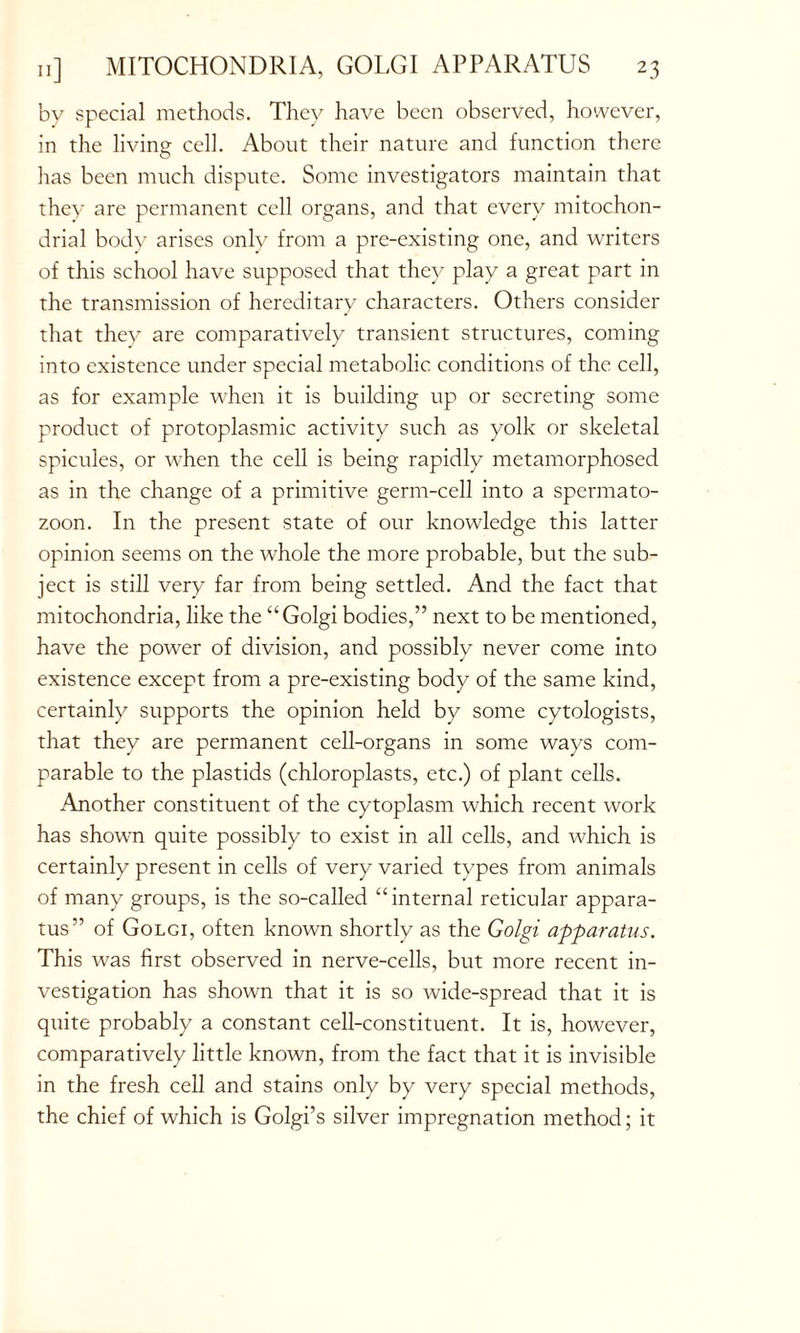 bv special methods. They have been observed, however, in the living cell. About their nature and function there has been much dispute. Some investigators maintain that they are permanent cell organs, and that every mitochon- drial body arises only from a pre-existing one, and writers of this school have supposed that they play a great part in the transmission of hereditary characters. Others consider that they are comparatively transient structures, coming into existence under special metabolic conditions of the cell, as for example when it is building up or secreting some product of protoplasmic activity such as yolk or skeletal spicules, or when the cell is being rapidly metamorphosed as in the change of a primitive germ-cell into a spermato- zoon. In the present state of our knowledge this latter opinion seems on the whole the more probable, but the sub- ject is still very far from being settled. And the fact that mitochondria, like the “Golgi bodies,” next to be mentioned, have the power of division, and possibly never come into existence except from a pre-existing body of the same kind, certainly supports the opinion held by some cytologists, that they are permanent cell-organs in some ways com- parable to the plastids (chloroplasts, etc.) of plant cells. Another constituent of the cytoplasm which recent work has shown quite possibly to exist in all cells, and which is certainly present in cells of very varied types from animals of many groups, is the so-called “internal reticular appara- tus” of Golgi, often known shortly as the Golgi apparatus. This was first observed in nerve-cells, but more recent in- vestigation has shown that it is so wide-spread that it is quite probably a constant cell-constituent. It is, however, comparatively little known, from the fact that it is invisible in the fresh cell and stains only by very special methods, the chief of which is Golgi’s silver impregnation method; it