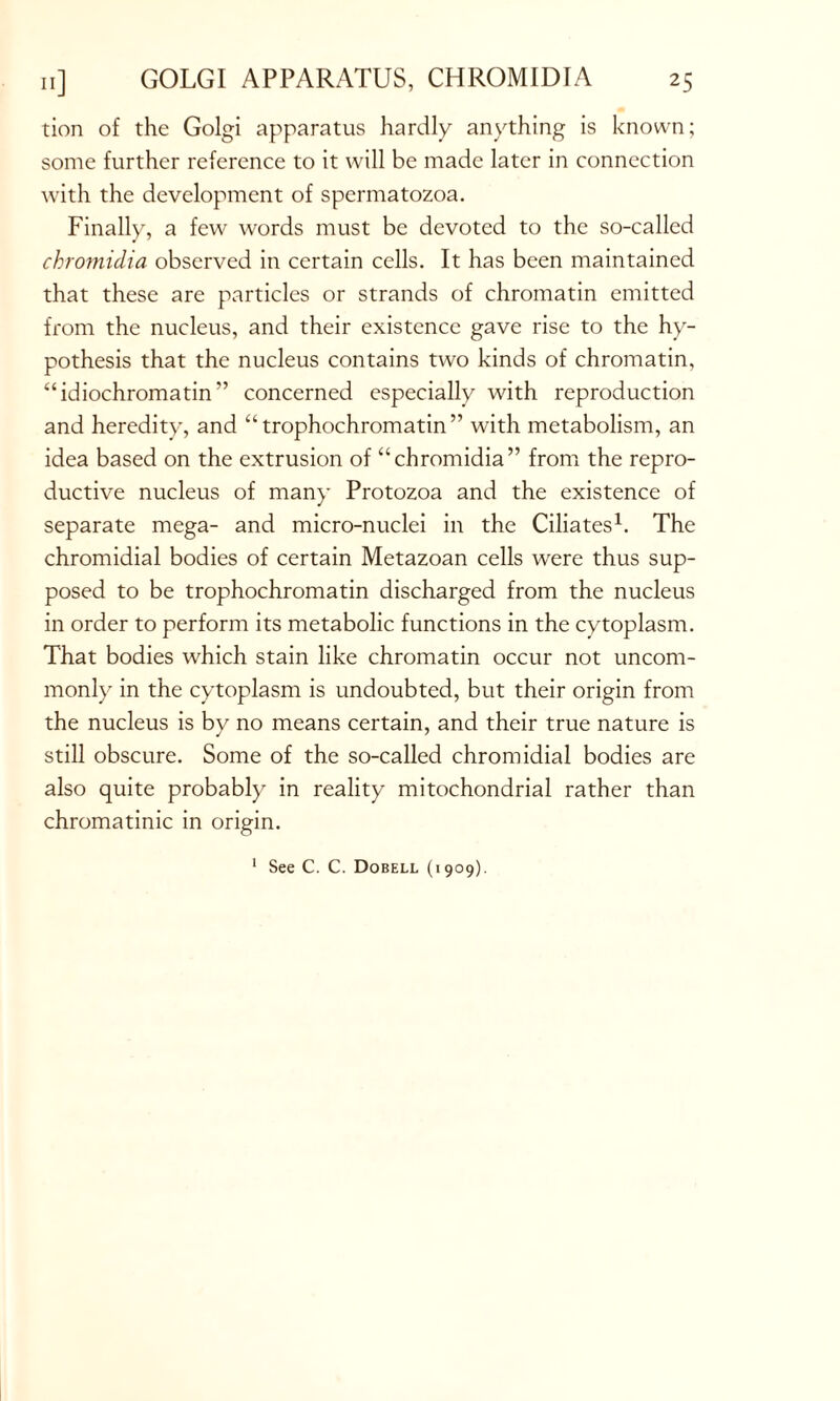 tion of the Golgi apparatus hardly anything is known; some further reference to it will be made later in connection with the development of spermatozoa. Finally, a few words must be devoted to the so-called chromidia observed in certain cells. It has been maintained that these are particles or strands of chromatin emitted from the nucleus, and their existence gave rise to the hy- pothesis that the nucleus contains two kinds of chromatin, “idiochromatin” concerned especially with reproduction and heredity, and “trophochromatin” with metabolism, an idea based on the extrusion of “chromidia” from the repro- ductive nucleus of many Protozoa and the existence of separate mega- and micro-nuclei in the Ciliates1. The chromidial bodies of certain Metazoan cells were thus sup- posed to be trophochromatin discharged from the nucleus in order to perform its metabolic functions in the cytoplasm. That bodies which stain like chromatin occur not uncom- monly in the cytoplasm is undoubted, but their origin from the nucleus is by no means certain, and their true nature is still obscure. Some of the so-called chromidial bodies are also quite probably in reality mitochondrial rather than chromatinic in origin. 1 See C. C. Dobell (1909).