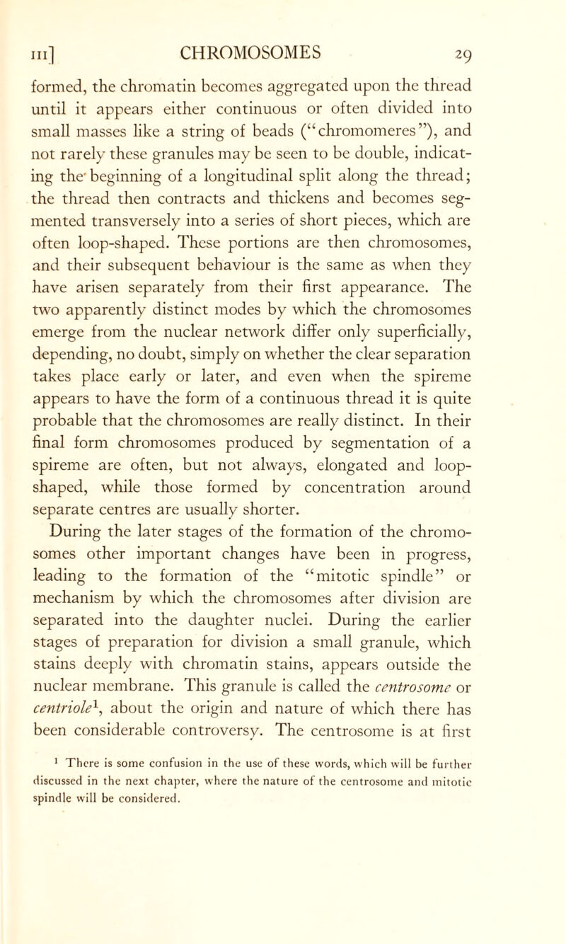 CHROMOSOMES formed, the chromatin becomes aggregated upon the thread until it appears either continuous or often divided into small masses like a string of beads (“chromomeres”), and not rarely these granules may be seen to be double, indicat- ing the*beginning of a longitudinal split along the thread; the thread then contracts and thickens and becomes seg- mented transversely into a series of short pieces, which are often loop-shaped. These portions are then chromosomes, and their subsequent behaviour is the same as when they have arisen separately from their first appearance. The two apparently distinct modes by which the chromosomes emerge from the nuclear network differ only superficially, depending, no doubt, simply on whether the clear separation takes place early or later, and even when the spireme appears to have the form of a continuous thread it is quite probable that the chromosomes are really distinct. In their final form chromosomes produced by segmentation of a spireme are often, but not always, elongated and loop- shaped, while those formed by concentration around separate centres are usually shorter. During the later stages of the formation of the chromo- somes other important changes have been in progress, leading to the formation of the “mitotic spindle” or mechanism by which the chromosomes after division are separated into the daughter nuclei. During the earlier stages of preparation for division a small granule, which stains deeply with chromatin stains, appears outside the nuclear membrane. This granule is called the centrosome or centriole\ about the origin and nature of which there has been considerable controversy. The centrosome is at first 1 There is some confusion in the use of these words, which will be further discussed in the next chapter, where the nature of the centrosome and mitotic spindle will be considered.