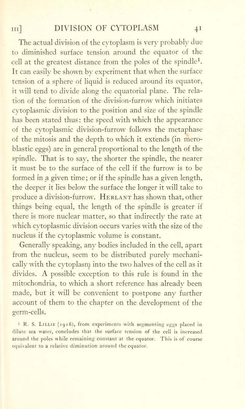 DIVISION OF CYTOPLASM The actual division of the cytoplasm is very probably due to diminished surface tension around the equator of the cell at the greatest distance from the poles of the spindle1. It can easily be shown bv experiment that when the surface tension of a sphere of liquid is reduced around its equator, it will tend to divide along the equatorial plane. The rela- tion of the formation of the division-furrow which initiates cytoplasmic division to the position and size of the spindle has been stated thus: the speed with which the appearance of the cytoplasmic division-furrow follows the metaphase of the mitosis and the depth to which it extends (in mero- blastic eggs) are in general proportional to the length of the spindle. That is to say, the shorter the spindle, the nearer it must be to the surface of the cell if the furrow is to be formed in a given time; or if the spindle has a given length, the deeper it lies below the surface the longer it will take to produce a division-furrow. Herlant has shown that, other things being equal, the length of the spindle is greater if there is more nuclear matter, so that indirectly the rate at wdiich cytoplasmic division occurs varies with the size of the nucleus if the cytoplasmic volume is constant. Generally speaking, any bodies included in the cell, apart from the nucleus, seem to be distributed purely mechani- cally with the cytoplasm into the two halves of the cell as it divides. A possible exception to this rule is found in the mitochondria, to which a short reference has alreadv been made, but it will be convenient to postpone any further account of them to the chapter on the development of the germ-cells. 1 R. S. Lillie (1916), from experiments with segmenting eggs placed in dilute sea water, concludes that the surface tension of the cell is increased around the poles while remaining constant at the equator. This is of course equivalent to a relative diminution around the equator.