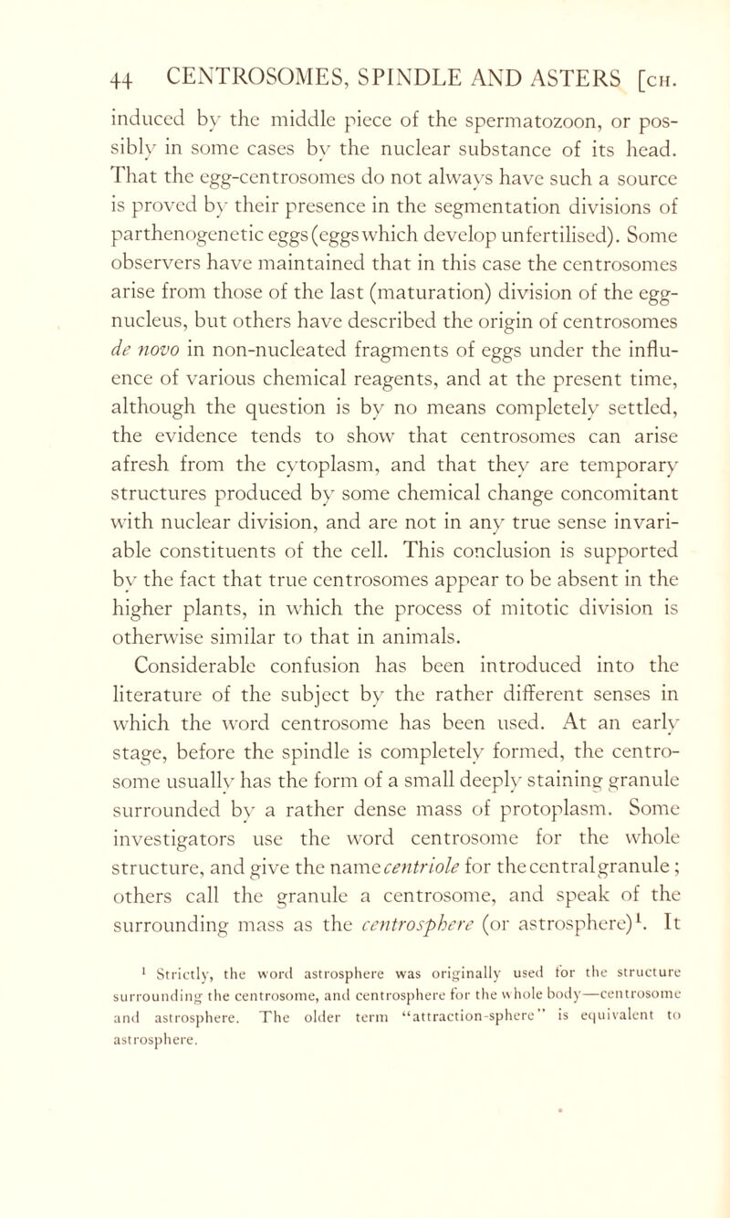 induced by the middle piece of the spermatozoon, or pos- sibly in some cases by the nuclear substance of its head. That the egg-centrosomes do not always have such a source is proved by their presence in the segmentation divisions of parthenogenetic eggs (eggs which develop unfertilised). Some observers have maintained that in this case the centrosomes arise from those of the last (maturation) division of the egg- nucleus, but others have described the origin of centrosomes de novo in non-nucleated fragments of eggs under the influ- ence of various chemical reagents, and at the present time, although the question is by no means completely settled, the evidence tends to show that centrosomes can arise afresh from the cytoplasm, and that they are temporary structures produced by some chemical change concomitant with nuclear division, and are not in any true sense invari- able constituents of the cell. This conclusion is supported by the fact that true centrosomes appear to be absent in the higher plants, in which the process of mitotic division is otherwise similar to that in animals. Considerable confusion has been introduced into the literature of the subject by the rather different senses in which the word centrosome has been used. At an early stage, before the spindle is completely formed, the centro- some usually has the form of a small deeply staining granule surrounded bv a rather dense mass of protoplasm. Some investigators use the word centrosome for the whole structure, and give the namzcentriole for thecentralgranule; others call the granule a centrosome, and speak of the surrounding mass as the centrosphere (or astrosphere)h It 1 Strictly, the word astrosphere was originally used tor the structure surrounding the centrosome, and centrosphere for the w hole body—centrosome and astrosphere. The older term “attraction-sphere’ is equivalent to astrosphere.