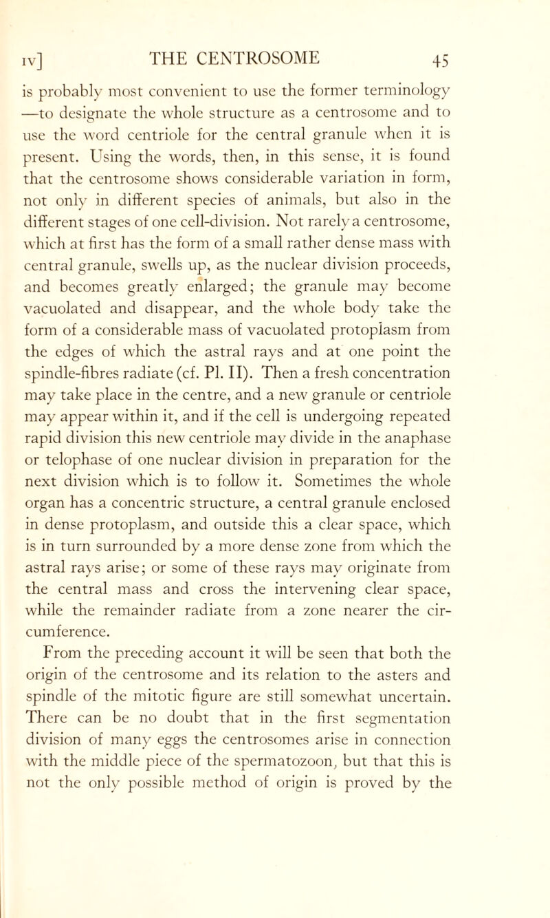 is probably most convenient to use the former terminology —to designate the whole structure as a centrosome and to use the word centriole for the central granule when it is present. Using the words, then, in this sense, it is found that the centrosome shows considerable variation in form, not only in different species of animals, but also in the different stages of one cell-division. Not rarely a centrosome, which at first has the form of a small rather dense mass with central granule, swells up, as the nuclear division proceeds, and becomes greatly enlarged; the granule may become vacuolated and disappear, and the whole body take the form of a considerable mass of vacuolated protoplasm from the edges of which the astral rays and at one point the spindle-fibres radiate (cf. PI. II). Then a fresh concentration may take place in the centre, and a new granule or centriole may appear within it, and if the cell is undergoing repeated rapid division this new centriole may divide in the anaphase or telophase of one nuclear division in preparation for the next division which is to follow it. Sometimes the whole organ has a concentric structure, a central granule enclosed in dense protoplasm, and outside this a clear space, which is in turn surrounded by a more dense zone from which the astral rays arise; or some of these rays may originate from the central mass and cross the intervening clear space, while the remainder radiate from a zone nearer the cir- cumference. From the preceding account it will be seen that both the origin of the centrosome and its relation to the asters and spindle of the mitotic figure are still somewhat uncertain. There can be no doubt that in the first segmentation division of many eggs the centrosomes arise in connection with the middle piece of the spermatozoon, but that this is not the only possible method of origin is proved by the