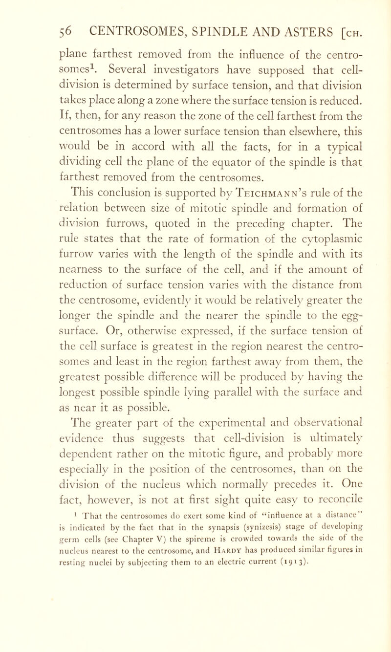 plane farthest removed from the influence of the centro- somes1. Several investigators have supposed that cell- division is determined by surface tension, and that division takes place along a zone where the surface tension is reduced. If, then, for any reason the zone of the cell farthest from the centrosomes has a lower surface tension than elsewhere, this would be in accord with all the facts, for in a typical dividing cell the plane of the equator of the spindle is that farthest removed from the centrosomes. This conclusion is supported by Teichmann’s rule of the relation between size of mitotic spindle and formation of division furrows, quoted in the preceding chapter. The rule states that the rate of formation of the cytoplasmic furrow varies with the length of the spindle and with its nearness to the surface of the cell, and if the amount of reduction of surface tension varies with the distance from the centrosome, evidently it would be relatively greater the longer the spindle and the nearer the spindle to the egg- surface. Or, otherwise expressed, if the surface tension of the cell surface is greatest in the region nearest the centro- somes and least in the region farthest away from them, the greatest possible difference wall be produced by having the longest possible spindle lying parallel with the surface and as near it as possible. The greater part of the experimental and observational evidence thus suggests that cell-division is ultimately dependent rather on the mitotic figure, and probably more especially in the position of the centrosomes, than on the division of the nucleus which normally precedes it. One fact, however, is not at first sight quite easy to reconcile 1 That the centrosomes do exert some kind of “influence at a distance is indicated by the fact that in the synapsis (synizesis) stage of developing germ cells (see Chapter V) the spireme is crowded towards the side of the nucleus nearest to the centrosome, and Hardy has produced similar figures in resting nuclei by subjecting them to an electric current (1913)-