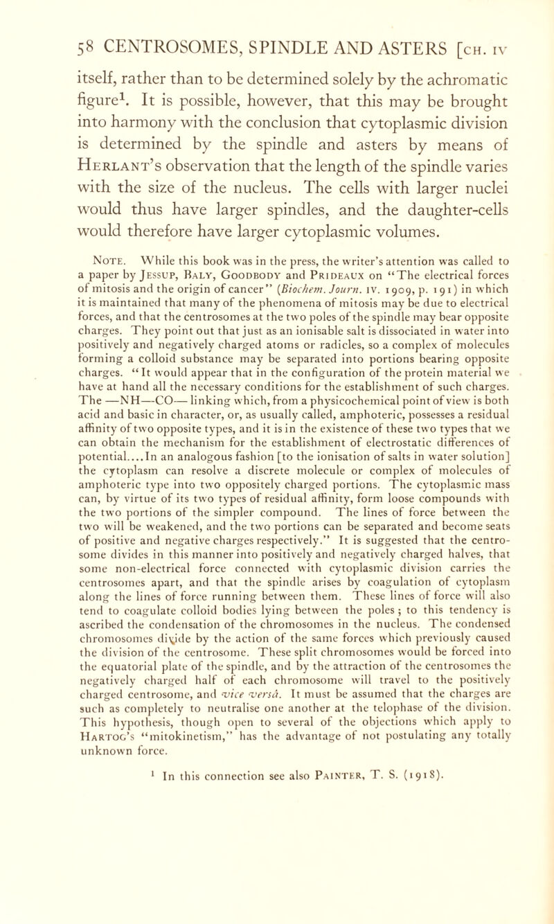 itself, rather than to be determined solely by the achromatic figure1. It is possible, however, that this may be brought into harmony with the conclusion that cytoplasmic division is determined by the spindle and asters by means of Herlant’s observation that the length of the spindle varies with the size of the nucleus. The cells with larger nuclei would thus have larger spindles, and the daughter-cells would therefore have larger cytoplasmic volumes. Note. While this book was in the press, the writer’s attention was called to a paper by Jessup, Baly, Goodbody and Prideaux on “The electrical forces of mitosis and the origin of cancer” (Biochew. Journ. iv. 1909, p. 1 91) in which it is maintained that many of the phenomena of mitosis may be due to electrical forces, and that the centrosomes at the two poles of the spindle may bear opposite charges. They point out that just as an ionisable salt is dissociated in water into positively and negatively charged atoms or radicles, so a complex of molecules forming a colloid substance may be separated into portions bearing opposite charges. “It would appear that in the configuration of the protein material we have at hand all the necessary conditions for the establishment of such charges. The —NH—CO—- linking which, from a physicochemical point of view is both acid and basic in character, or, as usually called, amphoteric, possesses a residual affinity of two opposite types, and it is in the existence of these two types that we can obtain the mechanism for the establishment of electrostatic differences of potential.... In an analogous fashion [to the ionisation of salts in water solution] the cytoplasm can resolve a discrete molecule or complex of molecules of amphoteric type into two oppositely charged portions. The cytoplasmic mass can, by virtue of its two types of residual affinity, form loose compounds with the two portions of the simpler compound. The lines of force between the two will be weakened, and the two portions can be separated and become seats of positive and negative charges respectively.” It is suggested that the centro- some divides in this manner into positively and negatively charged halves, that some non-electrical force connected with cytoplasmic division carries the centrosomes apart, and that the spindle arises by coagulation of cytoplasm along the lines of force running between them. These lines of force will also tend to coagulate colloid bodies lying between the poles ; to this tendency is ascribed the condensation of the chromosomes in the nucleus. The condensed chromosomes dityde by the action of the same forces which previously caused the division of the centrosome. These split chromosomes would be forced into the equatorial plate of the spindle, and by the attraction of the centrosomes the negatively charged half of each chromosome will travel to the positively charged centrosome, and vice versa. It must be assumed that the charges are such as completely to neutralise one another at the telophase of the division. This hypothesis, though open to several of the objections which apply to Hartog’s “mitokinetism,” has the advantage of not postulating any totally unknown force. In this connection see also Painter, T. S. (1918). 1