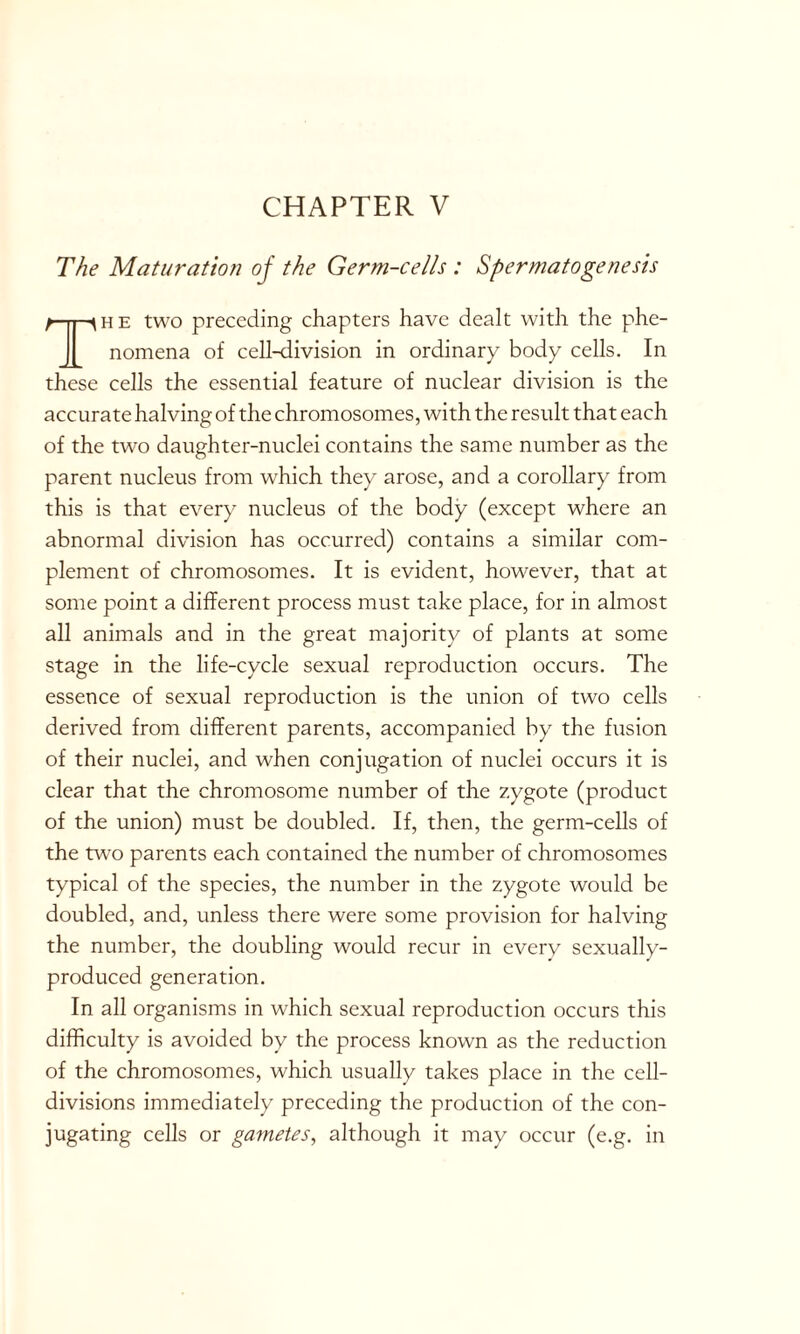 The Maturation of the Germ-cells : Spermatogenesis The two preceding chapters have dealt with the phe- nomena of cell-division in ordinary body cells. In these cells the essential feature of nuclear division is the accurate halving of the chromosomes, with the result that each of the two daughter-nuclei contains the same number as the parent nucleus from which they arose, and a corollary from this is that every nucleus of the body (except where an abnormal division has occurred) contains a similar com- plement of chromosomes. It is evident, however, that at some point a different process must take place, for in almost all animals and in the great majority of plants at some stage in the life-cycle sexual reproduction occurs. The essence of sexual reproduction is the union of two cells derived from different parents, accompanied by the fusion of their nuclei, and when conjugation of nuclei occurs it is clear that the chromosome number of the zygote (product of the union) must be doubled. If, then, the germ-cells of the two parents each contained the number of chromosomes typical of the species, the number in the zygote would be doubled, and, unless there were some provision for halving the number, the doubling would recur in every sexually- produced generation. In all organisms in which sexual reproduction occurs this difficulty is avoided by the process known as the reduction of the chromosomes, which usually takes place in the cell- divisions immediately preceding the production of the con- jugating cells or gametes, although it may occur (e.g. in