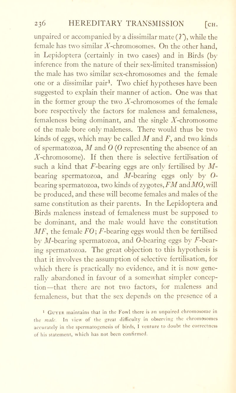 unpaired or accompanied by a dissimilar mate (T), while the female has two similar A'-chromosomes. On the other hand, in Lepidoptera (certainly in two cases) and in Birds (by inference from the nature of their sex-limited transmission) the male has two similar sex-chromosomes and the female one or a dissimilar pair1. Two chief hypotheses have been suggested to explain their manner of action. One was that in the former group the two A’-chromosomes of the female bore respectively the factors for maleness and femaleness, femaleness being dominant, and the single A-chromosome of the male bore only maleness. There would thus be two kinds of eggs, which may be called M and F, and two kinds of spermatozoa, M and 0 (0 representing the absence of an A'-chromosome). If then there is selective fertilisation of such a kind that /'-bearing eggs are only fertilised by M- bearing spermatozoa, and //-bearing eggs only by 0- bearing spermatozoa, two kinds of zygotes, FM and MO, will be produced, and these will become females and males of the same constitution as their parents. In the Lepidoptera and Birds maleness instead of femaleness must be supposed to be dominant, and the male would have the constitution MF, the female FO; /'-bearing eggs would then be fertilised by //-bearing spermatozoa, and 0-bearing eggs by /'-bear- ing spermatozoa. The great objection to this hypothesis is that it involves the assumption of selective fertilisation, for which there is practically no evidence, and it is now gene- rally abandoned in favour of a somewhat simpler concep- tion—that there are not two factors, for maleness and femaleness, but that the sex depends on the presence of a 1 Guyer maintains that in the Fowl there is an unpaired chromosome in the male. In view of the great difficulty in observing the chromosomes accurately in the spermatogenesis of birds, 1 venture to doubt the correctness of his statement, which has not been confirmed.