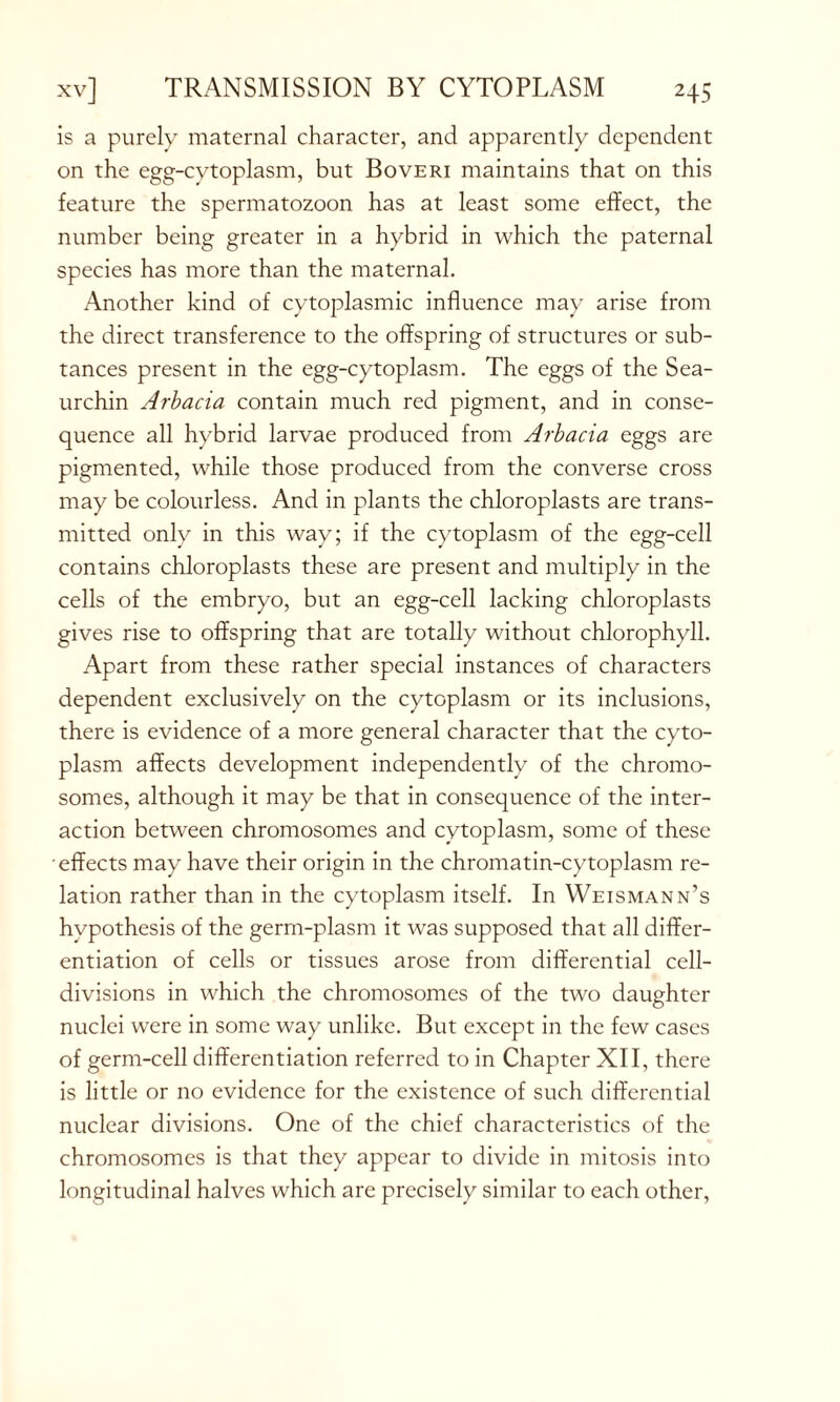 is a purely maternal character, and apparently dependent on the egg-cytoplasm, but Boveri maintains that on this feature the spermatozoon has at least some effect, the number being greater in a hybrid in which the paternal species has more than the maternal. Another kind of cytoplasmic influence may arise from the direct transference to the offspring of structures or sub- tances present in the egg-cytoplasm. The eggs of the Sea- urchin Arbacia contain much red pigment, and in conse- quence all hybrid larvae produced from Arbacia eggs are pigmented, while those produced from the converse cross may be colourless. And in plants the chloroplasts are trans- mitted only in this way; if the cytoplasm of the egg-cell contains chloroplasts these are present and multiply in the cells of the embryo, but an egg-cell lacking chloroplasts gives rise to offspring that are totally without chlorophyll. Apart from these rather special instances of characters dependent exclusively on the cytoplasm or its inclusions, there is evidence of a more general character that the cyto- plasm affects development independently of the chromo- somes, although it may be that in consequence of the inter- action between chromosomes and cytoplasm, some of these effects may have their origin in the chromatin-cytoplasm re- lation rather than in the cytoplasm itself. In Weismann’s hypothesis of the germ-plasm it was supposed that all differ- entiation of cells or tissues arose from differential cell- divisions in which the chromosomes of the two daughter nuclei were in some way unlike. But except in the few cases of germ-cell differentiation referred to in Chapter XII, there is little or no evidence for the existence of such differential nuclear divisions. One of the chief characteristics of the chromosomes is that they appear to divide in mitosis into longitudinal halves which are precisely similar to each other,