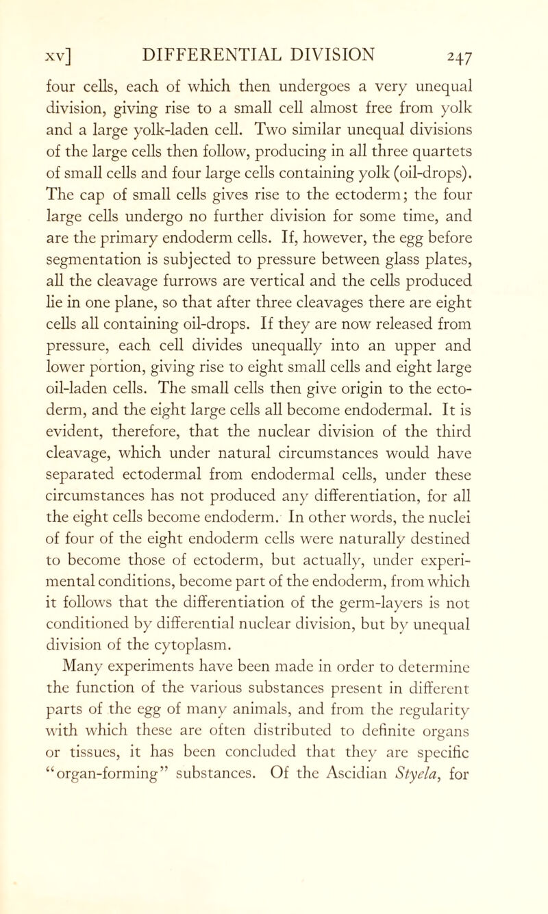 four cells, each of which then undergoes a very unequal division, giving rise to a small cell almost free from yolk and a large yolk-laden cell. Two similar unequal divisions of the large cells then follow, producing in all three quartets of small cells and four large cells containing yolk (oil-drops). The cap of small cells gives rise to the ectoderm; the four large cells undergo no further division for some time, and are the primary endoderm cells. If, however, the egg before segmentation is subjected to pressure between glass plates, all the cleavage furrows are vertical and the cells produced lie in one plane, so that after three cleavages there are eight cells all containing oil-drops. If they are now released from pressure, each cell divides unequally into an upper and lower portion, giving rise to eight small cells and eight large oil-laden cells. The small cells then give origin to the ecto- derm, and the eight large cells all become endodermal. It is evident, therefore, that the nuclear division of the third cleavage, which under natural circumstances would have separated ectodermal from endodermal cells, under these circumstances has not produced any differentiation, for all the eight cells become endoderm. In other words, the nuclei of four of the eight endoderm cells were naturally destined to become those of ectoderm, but actually, under experi- mental conditions, become part of the endoderm, from which it follows that the differentiation of the germ-layers is not conditioned by differential nuclear division, but by unequal division of the cytoplasm. Many experiments have been made in order to determine the function of the various substances present in different parts of the egg of many animals, and from the regularity with which these are often distributed to definite organs or tissues, it has been concluded that they are specific “organ-forming” substances. Of the Ascidian Sty da, for