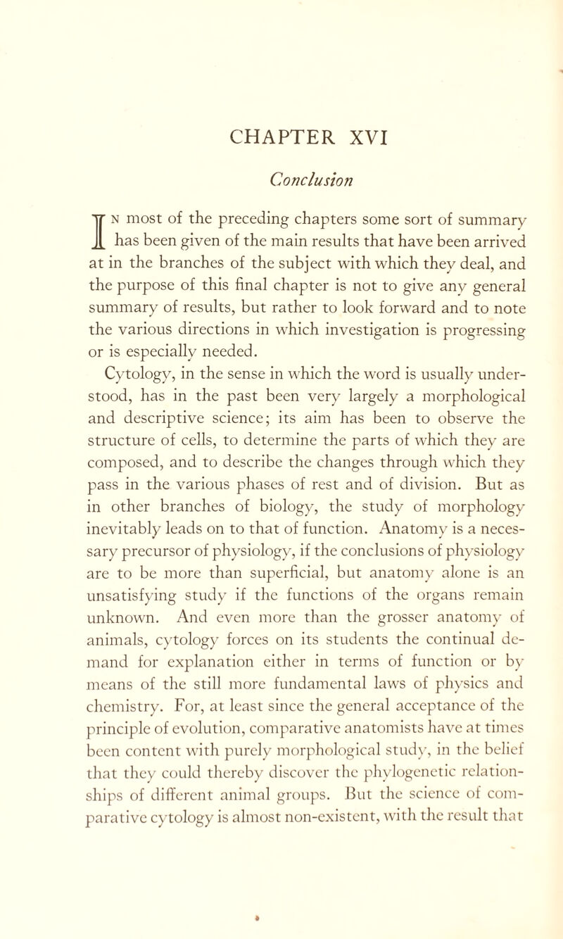 Conclusion In most of the preceding chapters some sort of summary has been given of the main results that have been arrived at in the branches of the subject with which they deal, and the purpose of this final chapter is not to give any general summary of results, but rather to look forward and to note the various directions in which investigation is progressing or is especially needed. Cytology, in the sense in which the word is usually under- stood, has in the past been very largely a morphological and descriptive science; its aim has been to observe the structure of cells, to determine the parts of which they are composed, and to describe the changes through which they pass in the various phases of rest and of division. But as in other branches of biology, the study of morphology inevitably leads on to that of function. Anatomy is a neces- sary precursor of physiology, if the conclusions of physiology are to be more than superficial, but anatomy alone is an unsatisfying study if the functions of the organs remain unknown. And even more than the grosser anatomy of animals, cytology forces on its students the continual de- mand for explanation either in terms of function or by means of the still more fundamental laws of physics and chemistry. For, at least since the general acceptance of the principle of evolution, comparative anatomists have at times been content with purely morphological study, in the belief that they could thereby discover the phylogenetic relation- ships of different animal groups. But the science of com- parative cytology is almost non-existent, with the result that