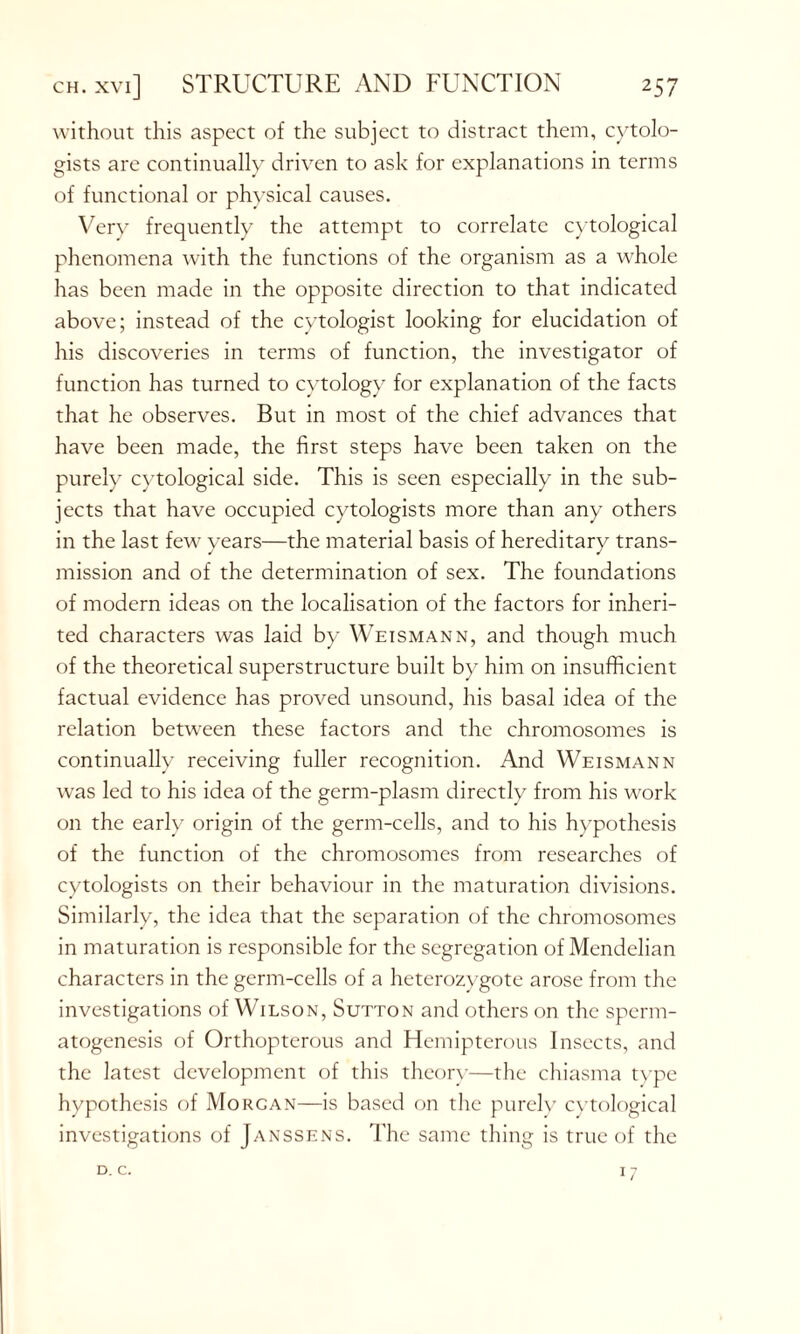 without this aspect of the subject to distract them, cytolo- gists are continually driven to ask for explanations in terms of functional or physical causes. Very frequently the attempt to correlate cytological phenomena with the functions of the organism as a whole has been made in the opposite direction to that indicated above; instead of the cytologist looking for elucidation of his discoveries in terms of function, the investigator of function has turned to cytology for explanation of the facts that he observes. But in most of the chief advances that have been made, the first steps have been taken on the purely cytological side. This is seen especially in the sub- jects that have occupied cytologists more than any others in the last few years—the material basis of hereditary trans- mission and of the determination of sex. The foundations of modern ideas on the localisation of the factors for inheri- ted characters was laid by Weismann, and though much of the theoretical superstructure built by him on insufficient factual evidence has proved unsound, his basal idea of the relation between these factors and the chromosomes is continually receiving fuller recognition. And Weismann wras led to his idea of the germ-plasm directly from his work on the early origin of the germ-cells, and to his hypothesis of the function of the chromosomes from researches of cytologists on their behaviour in the maturation divisions. Similarly, the idea that the separation of the chromosomes in maturation is responsible for the segregation of Mendelian characters in the germ-cells of a heterozygote arose from the investigations of Wilson, Sutton and others on the sperm- atogenesis of Orthopterous and Hemipterous Insects, and the latest development of this theory—the chiasma type hypothesis of Morgan—is based on the purely cytological investigations of Janssens. The same thing is true of the D. c. 17