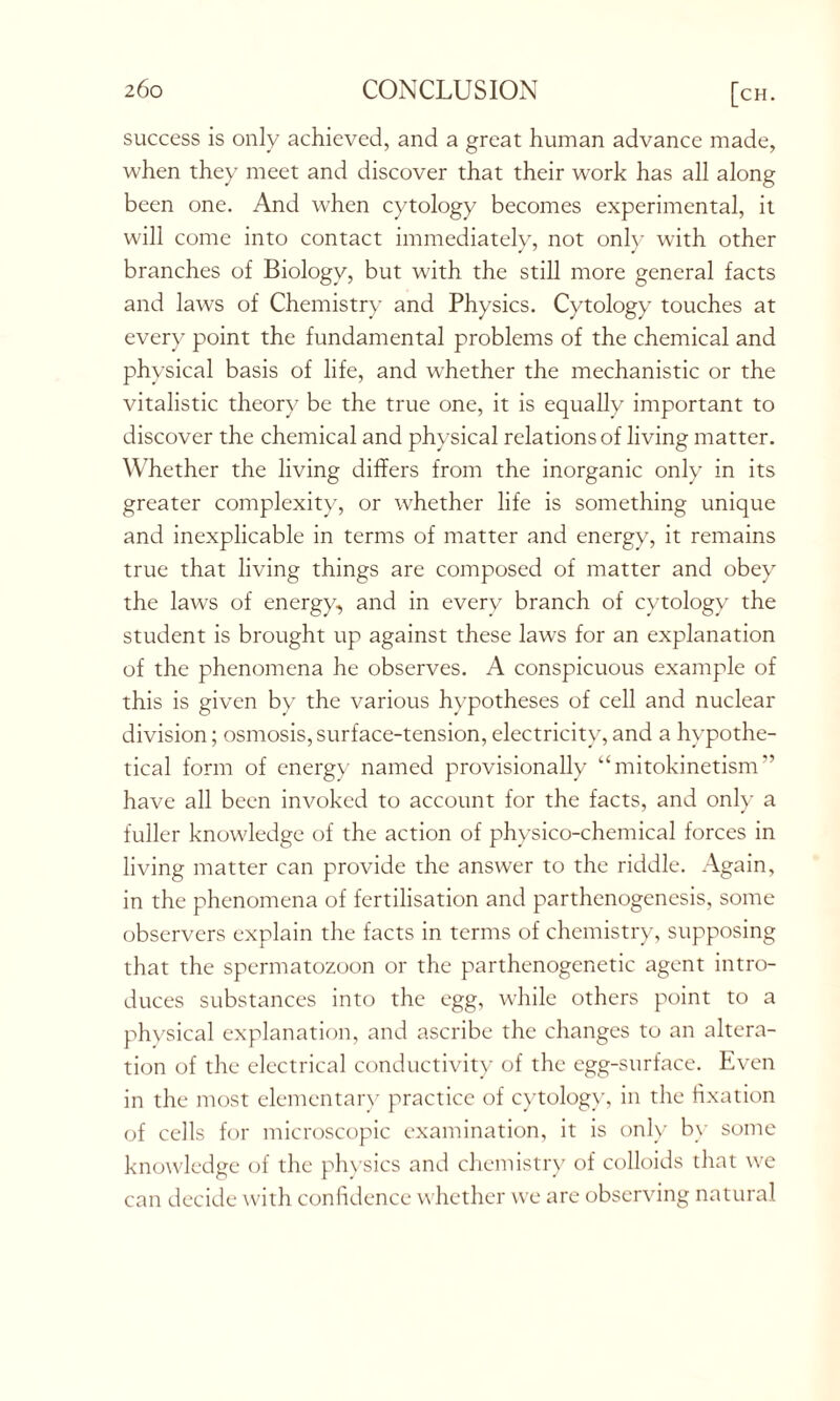 success is only achieved, and a great human advance made, when they meet and discover that their work has all along been one. And when cytology becomes experimental, it will come into contact immediately, not only with other branches of Biology, but with the still more general facts and laws of Chemistry and Physics. Cytology touches at every point the fundamental problems of the chemical and physical basis of life, and whether the mechanistic or the vitalistic theory be the true one, it is equally important to discover the chemical and physical relations of living matter. Whether the living differs from the inorganic only in its greater complexity, or whether life is something unique and inexplicable in terms of matter and energy, it remains true that living things are composed of matter and obey the laws of energy, and in every branch of cytology the student is brought up against these laws for an explanation of the phenomena he observes. A conspicuous example of this is given by the various hypotheses of cell and nuclear division; osmosis,surface-tension, electricity,and a hypothe- tical form of energy named provisionally “mitokinetism” have all been invoked to account for the facts, and only a fuller knowledge of the action of physico-chemical forces in living matter can provide the answer to the riddle. Again, in the phenomena of fertilisation and parthenogenesis, some observers explain the facts in terms of chemistry, supposing that the spermatozoon or the parthenogenetic agent intro- duces substances into the egg, while others point to a physical explanation, and ascribe the changes to an altera- tion of the electrical conductivity of the egg-surface. Even in the most elementary practice of cytology, in the fixation of cells for microscopic examination, it is only by some knowledge of the physics and chemistry of colloids that we can decide with confidence whether we are observing natural