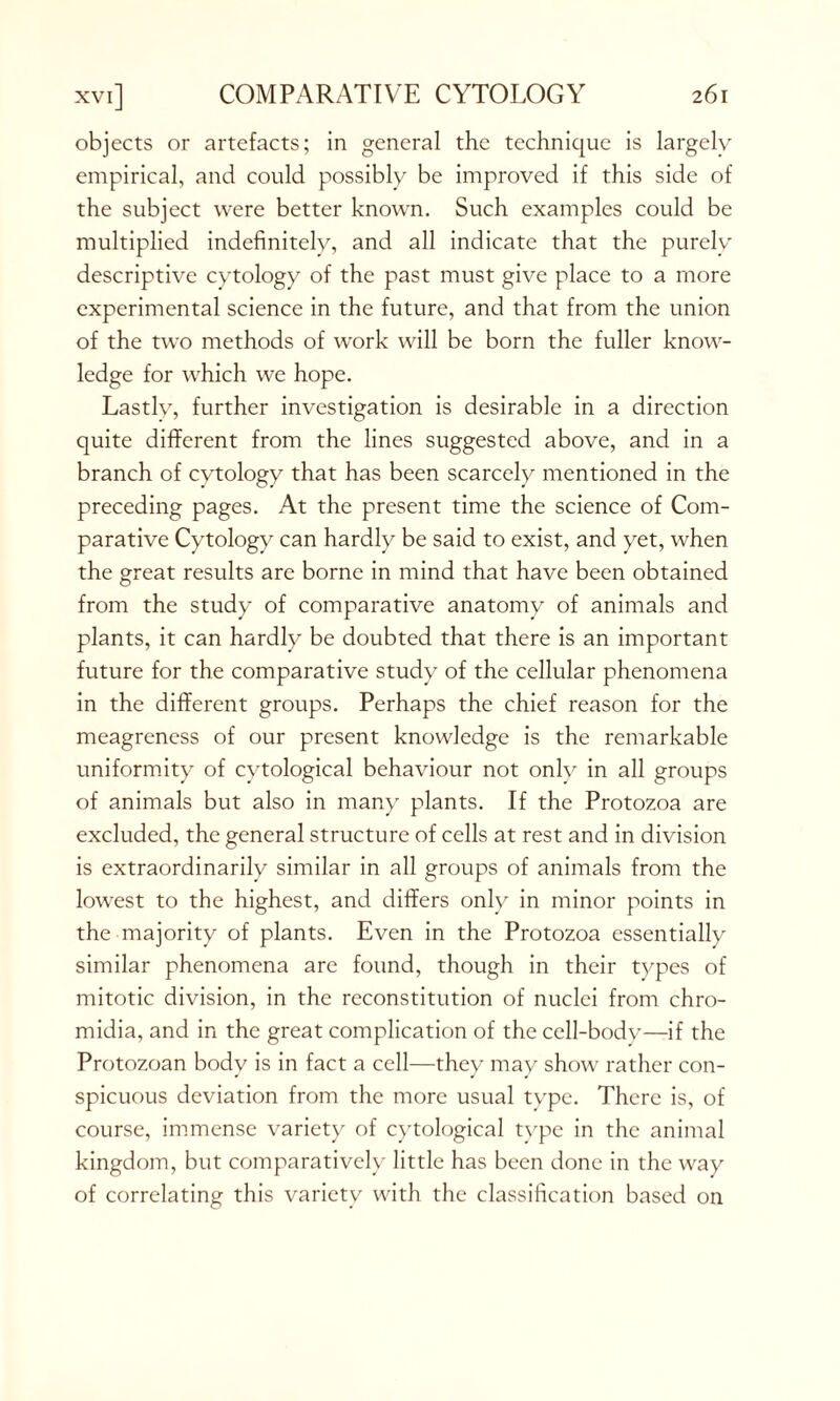 objects or artefacts; in general the technique is largely empirical, and could possibly be improved if this side of the subject were better known. Such examples could be multiplied indefinitely, and all indicate that the purely descriptive cytology of the past must give place to a more experimental science in the future, and that from the union of the two methods of work will be born the fuller know- ledge for which we hope. Lastly, further investigation is desirable in a direction quite different from the lines suggested above, and in a branch of cytology that has been scarcely mentioned in the preceding pages. At the present time the science of Com- parative Cytology can hardly be said to exist, and yet, when the great results are borne in mind that have been obtained from the study of comparative anatomy of animals and plants, it can hardly be doubted that there is an important future for the comparative study of the cellular phenomena in the different groups. Perhaps the chief reason for the meagreness of our present knowledge is the remarkable uniformity of cytological behaviour not onlv in all groups of animals but also in many plants. If the Protozoa are excluded, the general structure of cells at rest and in division is extraordinarily similar in all groups of animals from the lowest to the highest, and differs only in minor points in the majority of plants. Even in the Protozoa essentially similar phenomena are found, though in their types of mitotic division, in the reconstitution of nuclei from chro- midia, and in the great complication of the cell-body—if the Protozoan body is in fact a cell—they may show rather con- spicuous deviation from the more usual type. There is, of course, immense variety of cytological type in the animal kingdom, but comparatively little has been done in the way of correlating this variety with the classification based on