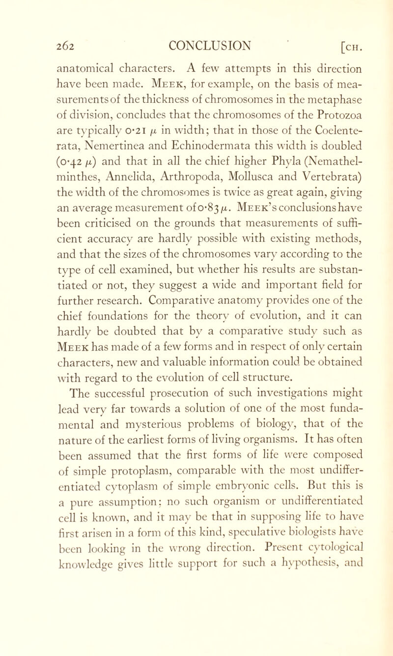 anatomical characters. A few attempts in this direction have been made. Meek, for example, on the basis of mea- surements of the thickness of chromosomes in the metaphase of division, concludes that the chromosomes of the Protozoa are typically 0*21 n in width; that in those of the Coelente- rata, Nemertinea and Echinodermata this width is doubled (0-42 /x) and that in all the chief higher Phyla (Nemathel- minthes, Annelida, Arthropoda, Mollusca and Vertebrata) the width of the chromosomes is twice as great again, giving an average measurement Meek’s conclusions have been criticised on the grounds that measurements of suffi- cient accuracy are hardly possible with existing methods, and that the sizes of the chromosomes vary according to the type of cell examined, but whether his results are substan- tiated or not, they suggest a wide and important field for further research. Comparative anatomy provides one of the chief foundations for the theory of evolution, and it can hardlv be doubted that by a comparative study such as Meek has made of a few forms and in respect of only certain characters, new and valuable information could be obtained with regard to the evolution of cell structure. The successful prosecution of such investigations might lead very far towards a solution of one of the most funda- mental and mysterious problems of biology, that of the nature of the earliest forms of living organisms. It has often been assumed that the first forms of life were composed of simple protoplasm, comparable with the most undiffer- entiated cytoplasm of simple embryonic cells. But this is a pure assumption; no such organism or undifferentiated cell is known, and it may be that in supposing life to have first arisen in a form of this kind, speculative biologists have been looking in the wrong direction. Present cytological knowledge gives little support for such a hypothesis, and