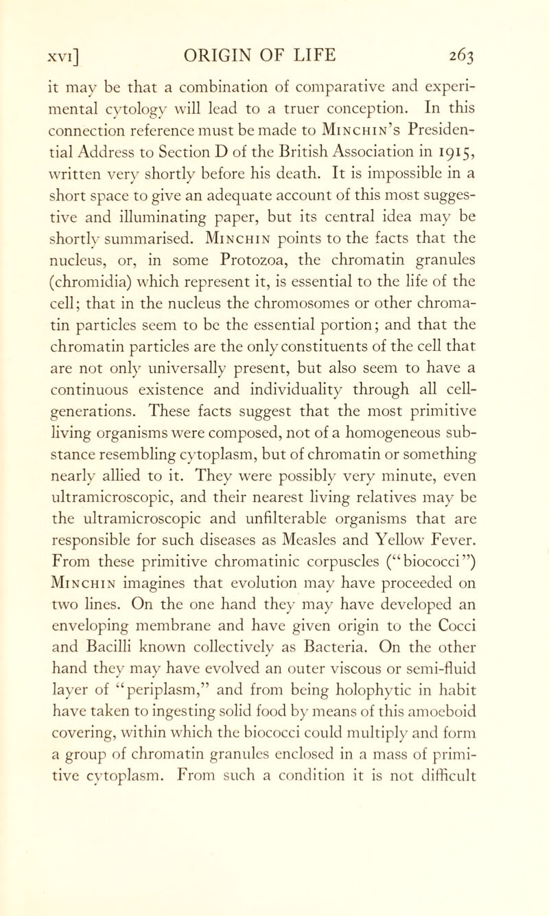 it may be that a combination of comparative and experi- mental cytology will lead to a truer conception. In this connection reference must be made to Minchin’s Presiden- tial Address to Section D of the British Association in 1915, written very shortly before his death. It is impossible in a short space to give an adequate account of this most sugges- tive and illuminating paper, but its central idea may be shortlv summarised. Minchin points to the facts that the nucleus, or, in some Protozoa, the chromatin granules (chromidia) which represent it, is essential to the life of the cell; that in the nucleus the chromosomes or other chroma- tin particles seem to be the essential portion; and that the chromatin particles are the only constituents of the cell that are not only universally present, but also seem to have a continuous existence and individuality through all cell- generations. These facts suggest that the most primitive living organisms were composed, not of a homogeneous sub- stance resembling cytoplasm, but of chromatin or something nearly allied to it. They were possibly very minute, even ultramicroscopic, and their nearest living relatives may be the ultramicroscopic and unfilterable organisms that are responsible for such diseases as Measles and Yellow Fever. From these primitive chromatinic corpuscles (“ biococci ”) Minchin imagines that evolution may have proceeded on two lines. On the one hand they may have developed an enveloping membrane and have given origin to the Cocci and Bacilli known collectively as Bacteria. On the other hand they may have evolved an outer viscous or semi-fluid layer of “periplasm,” and from being holophytic in habit have taken to ingesting solid food by means of this amoeboid covering, within which the biococci could multiply and form a group of chromatin granules enclosed in a mass of primi- tive cytoplasm. From such a condition it is not difficult
