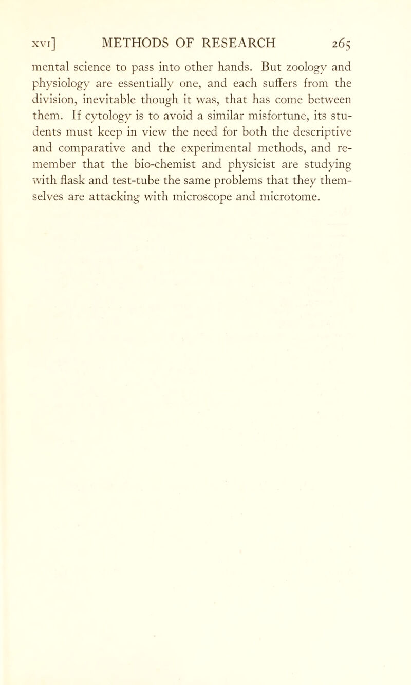mental science to pass into other hands. But zoology and physiology are essentially one, and each suffers from the division, inevitable though it was, that has come between them. If cytology is to avoid a similar misfortune, its stu- dents must keep in view the need for both the descriptive and comparative and the experimental methods, and re- member that the bio-chemist and physicist are studying with flask and test-tube the same problems that they them- selves are attacking with microscope and microtome.