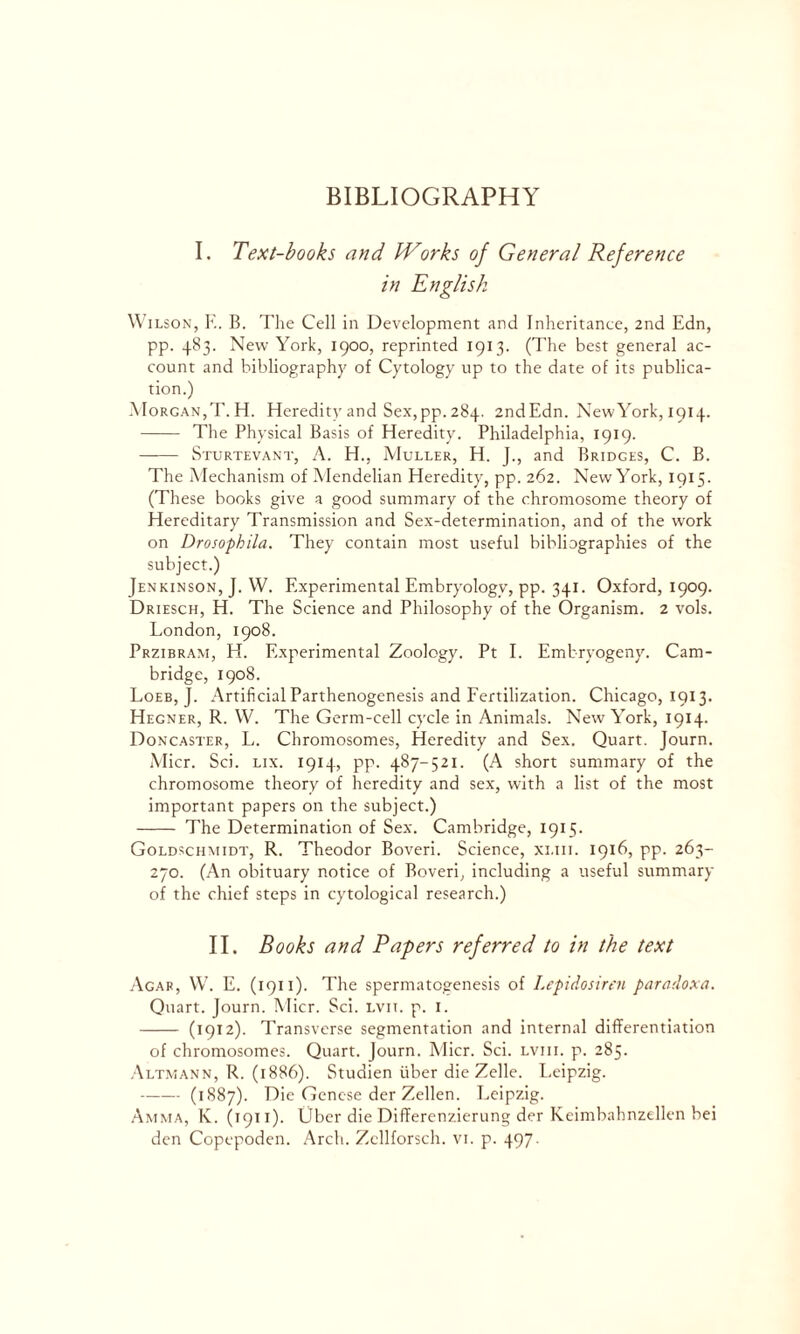 I. Text-books and Works of General Reference in English Wilson, F.. B. The Cell in Development and Inheritance, 2nd Edn, pp. 483. New York, 1900, reprinted 1913. (The best general ac- count and bibliography of Cytology up to the date of its publica- tion.) Morgan,T. H. Heredity and Sex,pp. 284. 2ndEdn. NewYork, 1914. The Physical Basis of Heredity. Philadelphia, 1919. Sturtevant, A. H., Muller, H. J., and Bridges, C. B. The Mechanism of Mendelian Heredity, pp. 262. NewYork, 1915. (These books give a good summary of the chromosome theory of Hereditary Transmission and Sex-determination, and of the work on Drosophila. They contain most useful bibliographies of the subject.) Jenkinson, J. W. Experimental Embryology, pp. 341. Oxford, 1909. Driesch, H. The Science and Philosophy of the Organism. 2 vols. London, 1908. Przibram, H. Experimental Zoology. Pt I. Embryogeny. Cam- bridge, 1908. Loeb, J. Artificial Parthenogenesis and Fertilization. Chicago, 1913. Hegner, R. W. The Germ-cell cycle in Animals. NewYork, 1914. Doncaster, L. Chromosomes, Heredity and Sex. Quart. Journ. Micr. Sci. lix. 1914, pp. 487-521. (A short summary of the chromosome theory of heredity and sex, with a list of the most important papers on the subject.) The Determination of Sex. Cambridge, 1915. Goldschmidt, R. Theodor Boveri. Science, xi.iii. 1916, pp. 263- 270. (An obituary notice of Boveri, including a useful summary of the chief steps in cytological research.) II. Books and Papers referred to in the text Agar, W. E. (1911). The spermatogenesis of Lepidosiren paradoxa. Quart. Journ. Micr. Sci. lvit. p. 1. (1912). Transverse segmentation and internal differentiation of chromosomes. Quart. Journ. Micr. Sci. lviii. p. 285. Altmann, R. (1886). Studien fiber die Zelle. Leipzig. (1887). Die Genese der Zellen. Leipzig. Amma, K. (1911). Ubcr die Differenzierung der Keimbahnzellen bei den Copepoden. Arch. Zcllforsch. vi. p. 497.
