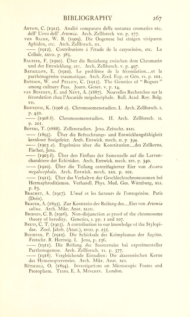 Artom, C. (1912). Analisi comparata della sostanza cromatica etc. dell’ Uovo dell’ Artemia. Arch. Zellforsch vn. p. 277. von Baeiir, W. B. (1909). Die Oogenese hei einigen viviparen Aphiden, etc. Arch. Zellforsch. 111. (1912). Contributions a l’etude de la caryocinese, etc. La Cellule, xxvn. p. 385. Baltzer, F. (1910). Uber die Beziehung zwischen dem Chromatin und der Entwicklung, etc. Arch. Zellforsch. v. p. 497. Bataillon, E. (1910). I.e probleme de la feconaation...et la parthenogenese traumatique. Arch. Zool. Exp. et Gen. vi. p. 101. Bateson, W. and Pellew, C. (1915). The Genetics of “ Rogues ” among culinary Peas. Journ. Genet, v. p. 14. van Beneden, E. and Neyt, A. (1887). Nouvelles Recherches sur la fecondation chez l’Ascaride megalocephale. Bull. Acad. Roy. Belg. VII. Bonnevie, K. (1908 a). Chromosomenstudien. I. Arch. Zellforsch. 1. P. 450. (1908 b). Chromosomenstudien. II. Arch. Zellforsch. 11. p. 201. Boveri, T. (1888). Zellenstudien. Jena. Zeitschr. xxii. (1895). Uber die Befruchtungs- und Entwicklungsfahigkeit kernloser Seeigeleier. Arch. Entwick. mech. 11. p. 394. (1903 &)• Ergebnisse iiber die Konstitution...des Zellkerns. Fischer, Jena. (l9°3 b). Uber den F.influss der Samenzelle auf die Larven- charaktere der Echiniden. Arch. Entwick. mech. xvi. p. 340. (1910). Uber die Teilung centrifugierter Eier von Ascans megalocephala. Arch. Entwick. mech. xxx. p. 101. (1911). Uber das Verhalten der Geschlechtschromosomen bei Hermaphroditismus. Verhandl. Phys. Med. Ges. Wurzburg, xli. P- 83. Brachet, A. (1917). L’ceuf et les facteurs de l’ontogenese. Paris (Doin). Brauer, A. (1893). Zur Kenntniss der Reifung des...Eies von Artemia salina. Arch. Mikr. Anat. xliii. Bridges, C. B. (1916). Non-disjunction as proof of the chromosome theory of heredity. Genetics, 1. pp. 1 and 107. Brues, C. T. (1903). A contribution to our knowledge of the Stylopi- dae. Zool. Jahrb. (Anat.), xvm. p. 255. Buchner. P. (1910). Die Schicksale des Keimplasmas der Sagitta. Festschr. R. Hertwig. I. Jena, p. 236. (1911). Die Reifung des Seesterneies bei experimenteller Parthenogenese. Arch. Zellforsch. vi. p. 577. (1918). Vergleichende Eistudien: Die akzessorischen Kerne des Hvmenoptereneies. Arch. Mikr. Anat. xci. Butschli, O. (1894). Investigations on Microscopic Foams and Protoplasm. Trans. E. A. Minchin. I.ondon.