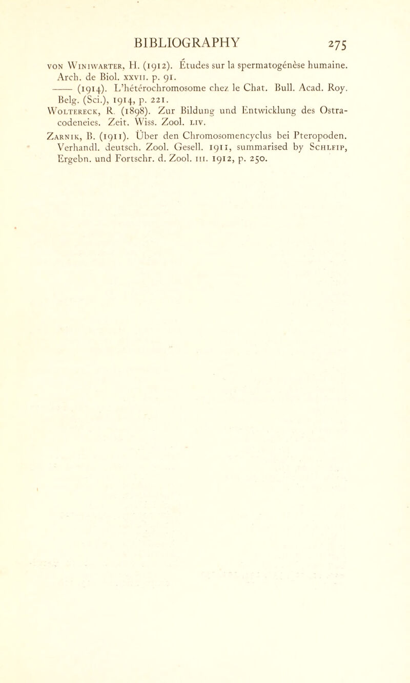 von Winiwarter, H. (1912). Etudes sur la spermatogenese humaine. Arch, de Biol, xxvii. p. 91. (1914). L’heterochromosome chez le Chat. Bull. Acad. Roy. Belg. (Sci.), 1914, p. 221. Woltereck, R. (i 898). Zur Bildung und Entwicklung des Ostra- codeneies. Zeit. Wiss. Zool. liv. Zarnik, B. (1911). Uber den Chromosomencyclus bei Pteropoden. Verhandl. deutsch. Zool. Gesell. 1911, summarised by Schlfip, Ergebn. und Fortschr. d. Zool. 111. 1912, p. 250.