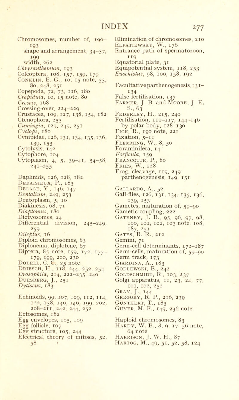 Chromosomes, number of, i go- 193 shape and arrangement, 34-37, 199 width, 262 Chrysanthemum, 193 Coleoptera, 108, 157, 159, 179 Conklin, E. G., 10, 15 note, 53, 80, 248, 251 Copepoda, 72, 73, 116, 180 Crepidula, 10, 15 note, 80 Creseis, 168 Crossing-over, 224-229 Crustacea, 109, 127, 138, 154, 182 Ctenophora, 253 Cumingia, 129, 249, 251 Cyclops, 180 Cvnipidae, 126, 131, 134, 135,136, 139, 153 Cytolysis, 142 Cytophore, 104 Cytoplasm, 4, 5, 39-41. 54-58, 24I_255 Daphnids, 126, 128, 182 Debaisieux, P., 183 Delage, Y., 146, 147 Dentalium, 249, 253 Deutoplasm, 5, 10 Diakinesis, 68, 71 Diaptomus, 180 Dictyosomes, 24 Differential division, 245—249, 259 Dileptus, 16 Diploid chromosomes, 83 Diplonema, diplotene, 67 Diptera, 85 note, 159, 172, 177- 179, 199, 200, 230 Dobell, C. G., 25 note Driesch, H., 118, 244, 252, 254 Drosophila, 214, 222-235, 24° Duesberg, J., 251 Dytiscus, 183 Echinoids, 99, 107, 109, 112, 114, 122, 138, 140, 146, 199, 202, 208-211, 242, 244, 252 Ectosomes, 182 Egg envelopes, 105, 109 Egg follicle, 107 Egg structure, 105, 244 Electrical theory of mitosis, 52, 58 277 Elimination of chromosomes, 210 Elpatiewsky, W., 176 Entrance path of spermatozoon, 119 Equatorial plate, 31 Equipotential system, 118, 253 Euschistus, 98, 100, 158, 192 Facultative parthenogenesis, 1 31- 134 False fertilisation, 137 Farmer, J. B. and Moore, J. E. S., 63 Federley, H., 215, 240 Fertilisation, m-117, 144-146 by polar body, 128-130 Fick, R., 190 note, 221 Fixation, 5-11 Flemming, W., 8, 50 Foraminifera, 14 Forficula, 159 Francotte, P., 80 Fries, W., 128 Frog, cleavage, 119, 249 parthenogenesis, 149, 151 Gallardo, A., 52 Gall-flies, 126, 131, 134, 135, 136, 139, 153 Gametes, maturation of, 59-90 Gametic coupling, 222 Gatenby, J. B., 95, 96, 97, 98, 100, 101, 102, 103 note, 108, 187, 251 Gates, R. R., 212 Gemini, 71 Germ-cell determinants, 172-187 Germ-cells, maturation of, 59-90 Germ track, 173 Giardina, A., 183 Godlewski, E., 242 Goldschmidt, R., 103, 237 Golgi apparatus, 11, 23, 24, 77, 101, 102, 252 Gray, J., 144 Gregory, R. P., 216, 239 Gunthert, T., 183 Guyer, M. F., 149, 236 note Haploid chromosomes, 83 Hardy, W. B., 8, 9, 17, 56 note, 64 note Harrison, J. W. H., 87 Hartog, M.', 49, 5C 52. 58. 124
