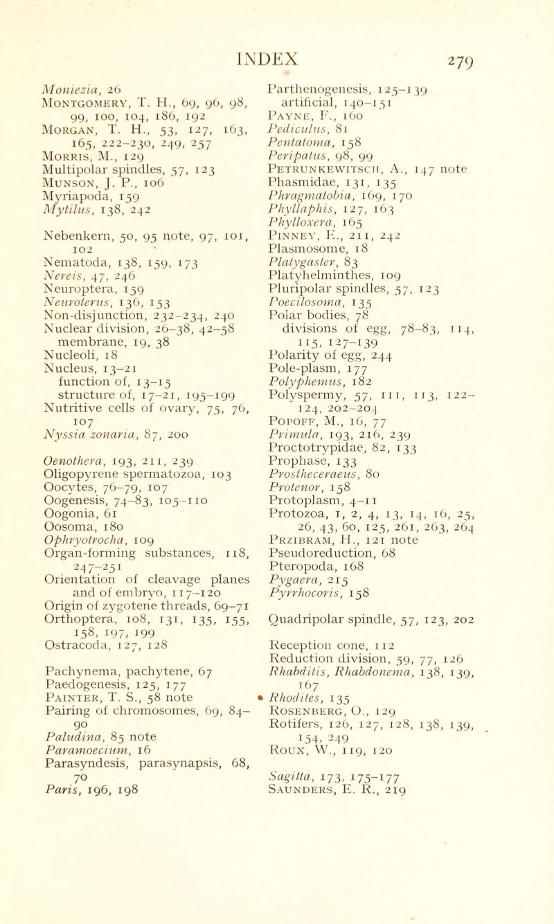 2 79 Moniezia, 26 Montgomery, T. H., 69, 96, 98, 99, ioo, 104, 186, 192 Morgan, T. H., 53, 127, 163, 165, 222-230, 249, 257 Morris, M., 129 Multipolar spindles, 57, 123 Munson, J. P., 106 Myriapoda, 159 Mytilus, 138, 242 Nebenkern, 50, 95 note, 97, 101, 102 Nematoda, 138, 159, 173 Nereis, 47, 246 Neuroptera, 159 Neuroterus, 136, 153 Non-disjunction, 232-234, 240 Nuclear division, 26-38, 42-58 membrane, 19, 38 Nucleoli, 18 Nucleus, 13-21 function of, 13-15 structure of, 17-21, 195-199 Nutritive cells of ovary, 75, 76, 107 Nyssia zonaria, 87, 200 Oenothera, 193, 211, 239 Oligopyrene spermatozoa, 103 Oocytes, 76-79, 107 Oogenesis, 74—83, 105—no Oogonia, 61 Oosoma, 180 Ophryotrocha, 109 Organ-forming substances, 118, 247t25i Orientation of cleavage planes and of embryo, 117-120 Origin of zygotene threads, 69—71 Orthoptera, 108, 131, 135, 155, 158, T97> 199 Ostracoda, 127, 128 Pachynema, pachytene, 67 Paedogenesis, 125, 177 Painter, T. S., 58 note Pairing of chromosomes, 69, 84- 90 Paludina, 85 note Paramoecium, 16 Parasyndesis, parasynapsis, 68, 70 Paris, 196, 198 Parthenogenesis, 125-139 artificial, 140-151 Payne, F., 160 Pediculus, 81 Pentatoma, 158 Peripatus, 98, 99 Petrunkewitsch, A., 147 note Phasmidae, 131, 135 Phragmatobia, 169, 170 Phyllaphis, 127, 163 Phylloxera, 165 Pinney, E., 211, 242 Plasmosome, 18 Platygaster, 83 Platyhelminthes, 109 Pluripolar spindles, 57, 123 Poecilosoma, 135 Polar bodies, 78 divisions of egg, 78-83, 114, 115. 127-139 Polarity of egg, 244 Pole-plasm, 177 Polyphemus, 182 Polyspermy, 57, 111, 113, 122— 124, 202-204 Popoff, M., 16, 77 Primula, 193, 216, 239 Proctotrypidae, 82, 133 Prophase, 133 Prostheceraeus, 80 Protenor, 158 Protoplasm, 4-11 Protozoa, 1, 2, 4, 13, 14, 16, 25, 26, 43, 60, 125, 261, 263, 264 Przibram, PI., 121 note Pseudoreduction, 68 Pteropoda, 168 Pygaera, 215 Pyrrhocoris, 158 Quadripolar spindle, 57, 123, 202 Reception cone, 112 Reduction division, 59, 77, 126 Rhabditis, Rhabdonema, 138, 139, 167 Rhodites, 135 Rosenberg, O., 129 Rotifers, 126, 127, 128, 138, 139, 154. 249 Roux, W., 119, 120 Sagitta, 173, 175-177 Saunders, E. R., 219