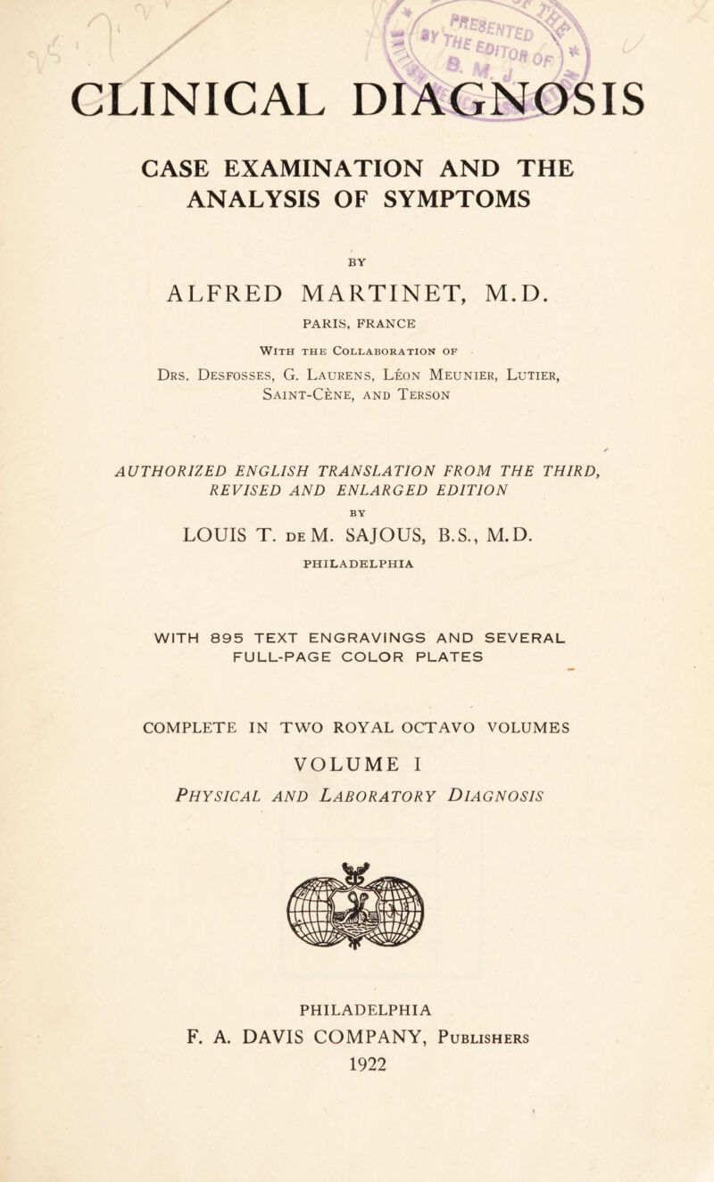 CLINICAL DIAGNOSIS CASE EXAMINATION AND THE ANALYSIS OF SYMPTOMS BY ALFRED MARTINET, M.D. PARIS, FRANCE With the Collaboration of Drs. Desfosses, G. Laurens, Léon Meunier, Lutier, Saint-Cène, and Terson AUTHORIZED ENGLISH TRANSLATION FROM THE THIRD, REVISED AND ENLARGED EDITION BY LOUIS T. deM. SAJOUS, B.S., M.D. PHILADELPHIA WITH 895 TEXT ENGRAVINGS AND SEVERAL FULL-PAGE COLOR PLATES COMPLETE IN TWO ROYAL OCTAVO VOLUMES VOLUME I Physical and Laboratory Diagnosis PHILADELPHIA F. A. DAVIS COMPANY, Publishers 1922