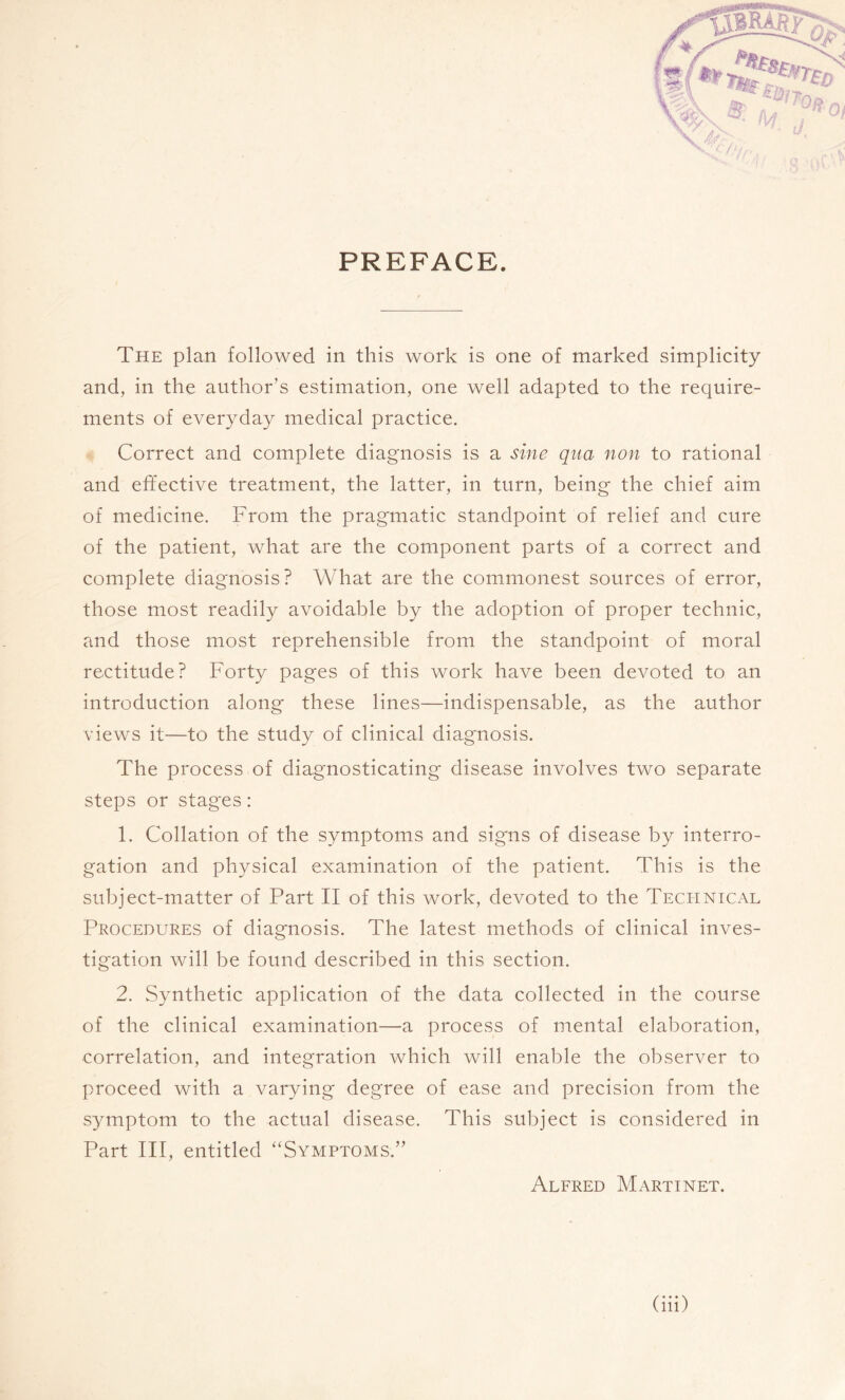 PREFACE. The plan followed in this work is one of marked simplicity and, in the author’s estimation, one well adapted to the require¬ ments of everyday medical practice. Correct and complete diagnosis is a sine qua non to rational and effective treatment, the latter, in turn, being the chief aim of medicine. From the pragmatic standpoint of relief and cure of the patient, what are the component parts of a correct and complete diagnosis? What are the commonest sources of error, those most readily avoidable by the adoption of proper technic, and those most reprehensible from the standpoint of moral rectitude? Forty pages of this work have been devoted to an introduction along these lines—indispensable, as the author views it—to the study of clinical diagnosis. The process of diagnosticating disease involves two separate steps or stages : 1. Collation of the symptoms and signs of disease by interro¬ gation and physical examination of the patient. This is the subject-matter of Part II of this work, devoted to the Technical Procedures of diagnosis. The latest methods of clinical inves¬ tigation will be found described in this section. 2. Synthetic application of the data collected in the course of the clinical examination—a process of mental elaboration, correlation, and integration which will enable the observer to proceed with a varying degree of ease and precision from the symptom to the actual disease. This subject is considered in Part III, entitled “Symptoms.” Alfred Martinet.