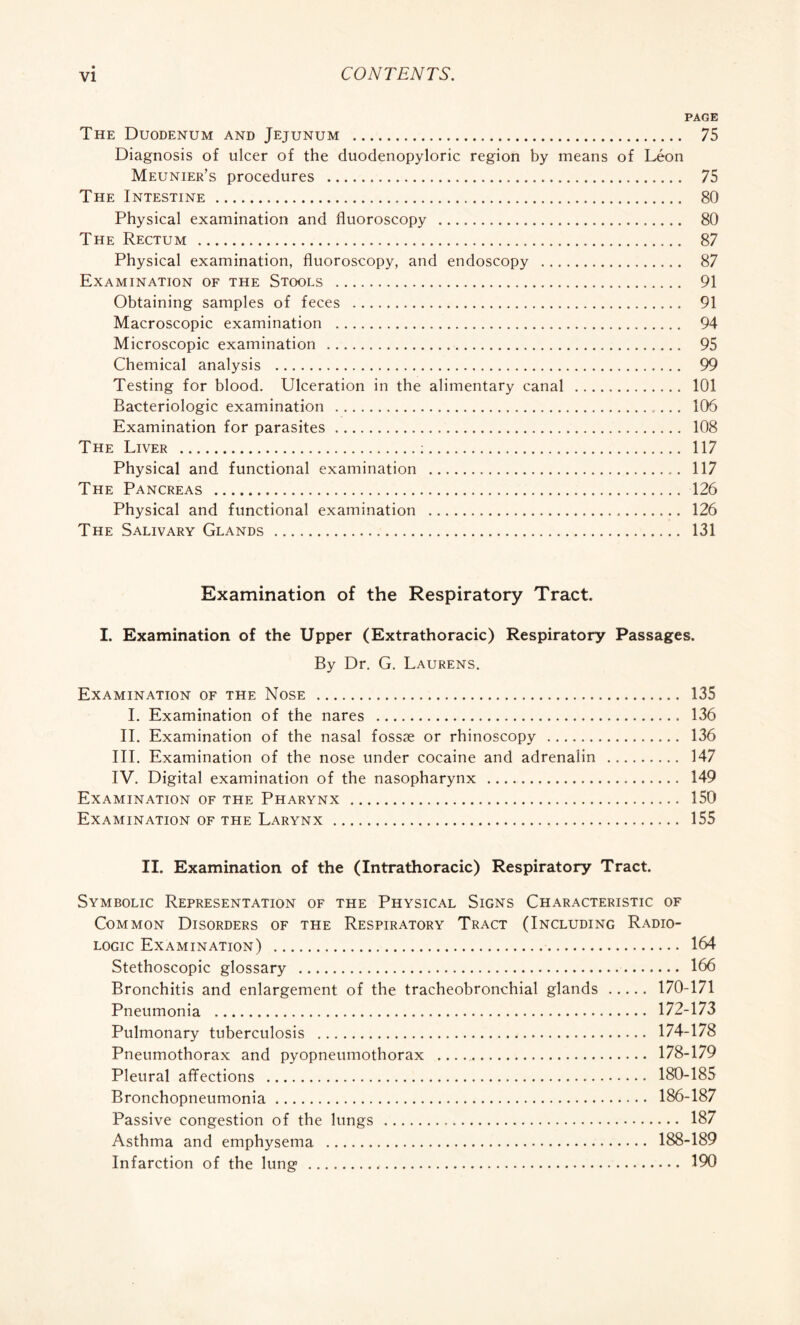 PAGE The Duodenum and Jejunum . 75 Diagnosis of ulcer of the duodenopyloric region by means of Léon Meunier’s procedures . 75 The Intestine . 80 Physical examination and fluoroscopy . 80 The Rectum . 87 Physical examination, fluoroscopy, and endoscopy . 87 Examination of the Stools . 91 Obtaining samples of feces . 91 Macroscopic examination . 94 Microscopic examination . 95 Chemical analysis . 99 Testing for blood. Ulceration in the alimentary canal . 101 Bactériologie examination . 106 Examination for parasites. 108 The Liver .:. 117 Physical and functional examination . 117 The Pancreas . 126 Physical and functional examination . 126 The Salivary Glands . 131 Examination of the Respiratory Tract. I. Examination of the Upper (Extrathoracic) Respiratory Passages. By Dr. G. Laurens. Examination of the Nose . 135 I. Examination of the nares . 136 II. Examination of the nasal fossae or rhinoscopy . 136 III. Examination of the nose under cocaine and adrenalin . 147 IV. Digital examination of the nasopharynx . 149 Examination of the Pharynx . 150 Examination of the Larynx . 155 II. Examination of the (Intrathoracic) Respiratory Tract. Symbolic Representation of the Physical Signs Characteristic of Common Disorders of the Respiratory Tract (Including Radio- logic Examination) . 164 Stethoscopic glossary . 166 Bronchitis and enlargement of the tracheobronchial glands. 170-171 Pneumonia . 172-173 Pulmonary tuberculosis . 174-178 Pneumothorax and pyopneumothorax . 178-179 Pleural affections . 180-185 Bronchopneumonia. 186-187 Passive congestion of the lungs . 187 Asthma and emphysema . 188-189 Infarction of the lung . 190