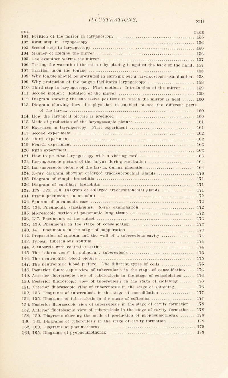 Xlll FIG. PAGE 101: Position of the mirror in laryngoscopy . 155 102. First step in laryngoscopy . 156 103. Second step in laryngoscopy . 156 104. Manner of holding the mirror . 156 105. The examiner warms the mirror . 157 106. Testing the warmth of the mirror by placing it against the back of the hand. 157 107. Traction upon the tongue . 158 10S. Why tongue should be protruded in carrying out a laryngoscopic examination. 158 109. Why protrusion of the tongue facilitates laryngoscopy . 158 110. Third step in laryngoscopy. First motion : Introduction of the mirror . 159 111. Second motion : Rotation of the mirror . 159 112. Diagram showing the successive positions in which the mirror is held . 160 113. Diagram showing how the physician is enabled to see the different parts of the larynx . 160 114. How the laryngeal picture is produced . 160 115. Mode of production of the laryngoscopic picture . 161 116. Exercises in laryngoscopy. First experiment . 161 117. Second experiment . 162 118. Third experiment . 162 119. Fourth experiment . 163 120. Fifth experiment ...„. 163 121. How to practise laryngoscopy with a visiting card . 163 122. Laryngoscopic picture of the larynx during respiration . 164 123. Laryngoscopic picture of the larynx during phonation . 164 124. X-ray diagram showing enlarged tracheobronchial glands . 170 125. Diagram of simple bronchitis . 171 126. Diagram of capillary bronchitis . 171 127. 128, 129, 130. Diagram of1 enlarged tracheobronchial glands .. 171 131. Frank pneumonia in an adult . 172 132. Sputum of pneumonia case . 172 133. 134. Pneumonia (fastigium). X-ray examination . 172 135. Microscopic section of pneumonic lung tissue . 172 136, 137. Pneumonia at the outset . 173 138, 139. Pneumonia in the stage of consolidation . 173 140, 141. Pneumonia in the stage of suppuration . 173 142. Preparation of sputum and the wall of a tuberculous cavity . 174 143. Typical tuberculous sputum . 174 144. A tubercle with central caseation . 174 145. The “alarm zone” in pulmonary tuberculosis . 175 146. The neutrophilic blood picture . 175 147. The neutrophilic blood picture. The different types of cells . 175 148. Posterior fluoroscopic view of tuberculosis in the stage of consolidation .... 176 149. Anterior fluoroscopic view of tuberculosis in the stage of consolidation . 176 150. Posterior fluoroscopic view of tuberculosis in the stage of softening . 176 151. Anterior fluoroscopic view of tuberculosis in the stage of softening . 176 152. 153. Diagrams of tuberculosis in the stage of consolidation . 177 154, 155. Diagrams of tuberculosis in the stage of softening . 177 156. Posterior fluoroscopic view of tuberculosis in the stage of cavity formation... 178 157. Anterior fluoroscopic view of tuberculosis in the stage of cavity formation... 178 158. 159. Diagrams showing the mode of production of pyopneumothorax . 178 160, 161. Diagrams of tuberculosis in the stage of cavity formation . 179 162, 163. Diagrams of pneumothorax . 179 164, 165. Diagrams of pyopneumothorax . 179