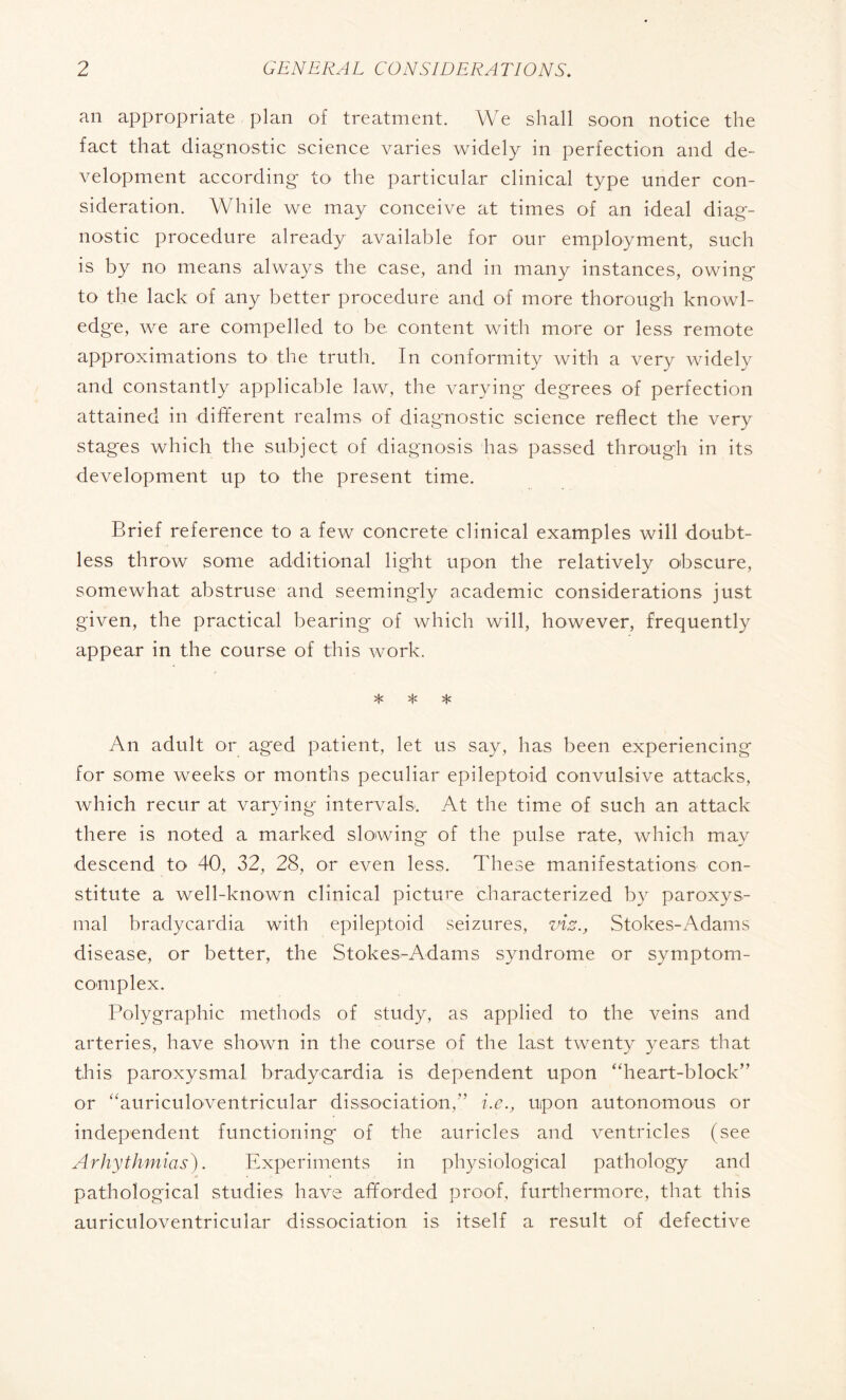 an appropriate plan of treatment. We shall soon notice the fact that diagnostic science varies widely in perfection and de¬ velopment according to the particular clinical type under con¬ sideration. While we may conceive at times of an ideal diag¬ nostic procedure already available for our employment, such is by no means always the case, and in many instances, owing to the lack of any better procedure and of more thorough knowl¬ edge, we are compelled to be content with more or less remote approximations to the truth. In conformity with a very widely and constantly applicable law, the varying degrees of perfection attained in different realms of diagnostic science reflect the very stages which the subject of diagnosis has passed through in its development up to the present time. Brief reference to a few concrete clinical examples will doubt¬ less throw some additional light upon the relatively obscure, somewhat abstruse and seemingly academic considerations just given, the practical bearing of which will, however, frequently appear in the course of this work. * * * An adult or aged patient, let us say, has been experiencing for some weeks or months peculiar epileptoid convulsive attacks, which recur at varying intervals. At the time of such an attack there is noted a marked slowing of the pulse rate, which may descend to 40, 32, 28, or even less. These manifestations con¬ stitute a well-known clinical picture characterized by paroxys¬ mal bradycardia with epileptoid seizures, vis., Stokes-Adams disease, or better, the Stokes-Adams syndrome or symptom- complex. Polygraphic methods of study, as applied to the veins and arteries, have shown in the course of the last twenty years that this paroxysmal bradycardia is dependent upon “heart-block” or “auriculoventricular dissociation,” i.e., upon autonomous or independent functioning of the auricles and ventricles (see Arhythmias). Experiments in physiological pathology and pathological studies have afforded proof, furthermore, that this auriculoventricular dissociation is itself a result of defective