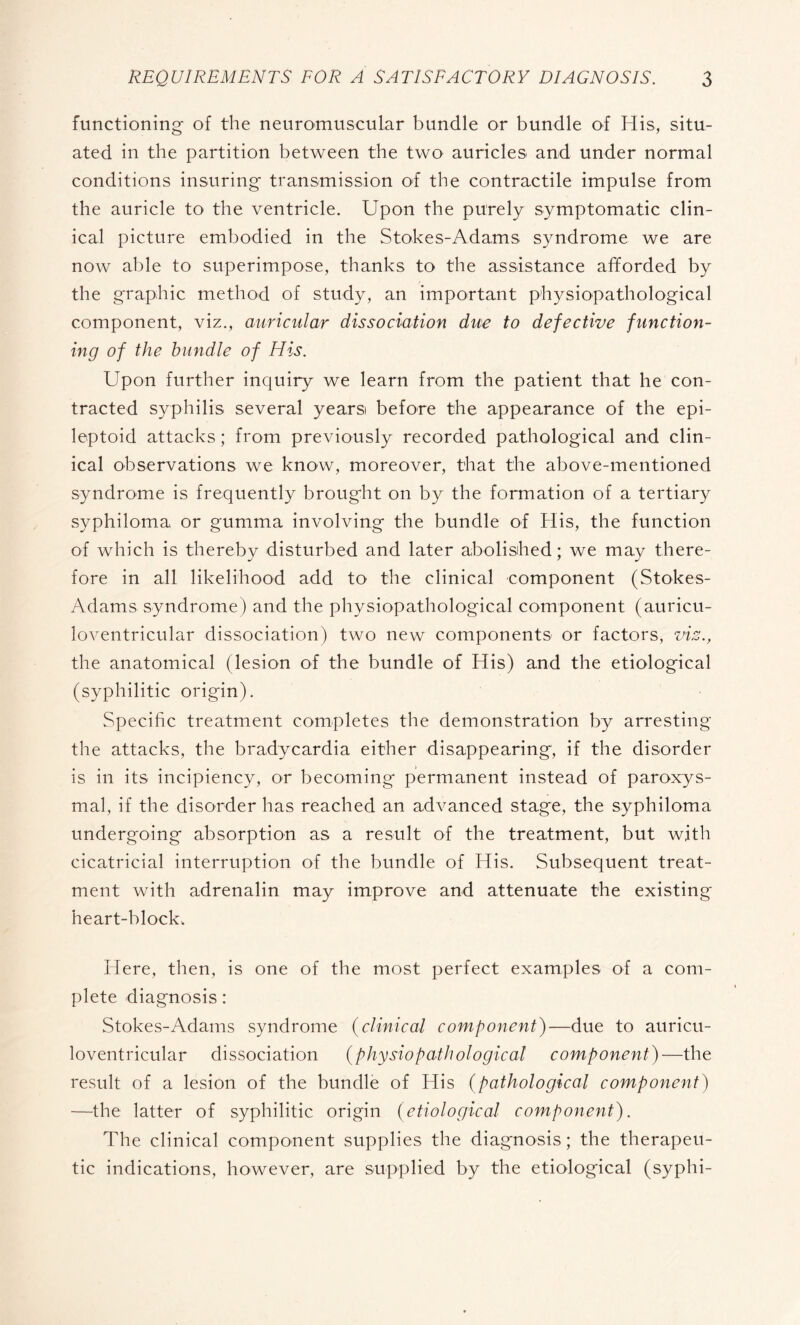 functioning of the neuromuscular bundle or bundle of His, situ¬ ated in the partition between the two auricles and under normal conditions insuring transmission of the contractile impulse from the auricle to the ventricle. Upon the purely symptomatic clin¬ ical picture embodied in the Stokes-Adams syndrome we are now able to superimpose, thanks to the assistance afforded by the graphic method of study, an important physiopathological component, viz., auricular dissociation due to defective function¬ ing of the bundle of His. Upon further inquiry we learn from the patient that he con¬ tracted syphilis several years before the appearance of the epi- leptoid attacks ; from previously recorded pathological and clin¬ ical observations we know, moreover, that the above-mentioned syndrome is frequently brought on by the formation of a tertiary syphiloma or gumma involving the bundle of His, the function of which is thereby disturbed and later abolished; we may there¬ fore in all likelihood add to the clinical component (Stokes- Adams syndrome) and the physiopathological component (auricu- loventricular dissociation) two new components or factors, viz., the anatomical (lesion of the bundle of His) and the etiological (syphilitic origin). Specific treatment completes the demonstration by arresting the attacks, the bradycardia either disappearing, if the disorder is in its incipiency, or becoming permanent instead of paroxys¬ mal, if the disorder has reached an advanced stage, the syphiloma undergoing absorption as a result of the treatment, but with cicatricial interruption of the bundle of His. Subsequent treat¬ ment with adrenalin may improve and attenuate the existing heart-block. Here, then, is one of the most perfect examples of a com¬ plete diagnosis : Stokes-Adams syndrome (clinical component)—due to auricu- loventricular dissociation (physiopathological component)—the result of a lesion of the bundle of His (pathological component) —the latter of syphilitic origin ( etiological component). The clinical component supplies the diagnosis ; the therapeu¬ tic indications, however, are supplied by the etiological (syphi-