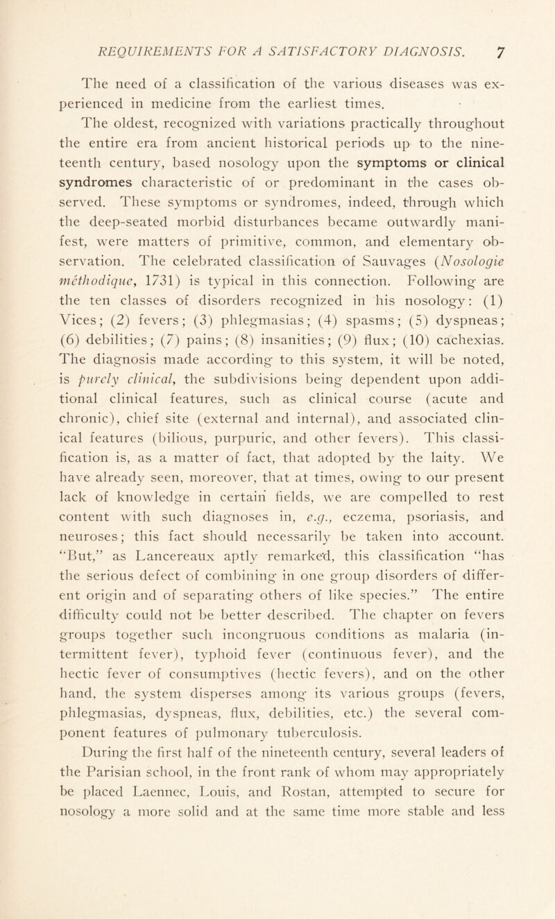 The need of a classification of the various diseases was ex¬ perienced in medicine from the earliest times. The oldest, recognized with variations practically throughout the entire era from ancient historical periods up to the nine¬ teenth century, based nosology upon the symptoms or clinical syndromes characteristic of or predominant in the cases ob¬ served. These symptoms or syndromes, indeed, through which the deep-seated morbid disturbances became outwardly mani¬ fest, were matters of primitive, common, and elementary ob¬ servation. The celebrated classification of Sauvages (Nosologie méthodique, 1731) is typical in this connection. Following are the ten classes of disorders recognized in his nosology : (i) Vices; (2) fevers; (3) phlegmasias ; (4) spasms; (5) dyspneas ; (6) debilities; (7) pains; (8) insanities; (9) flux; (10) cachexias. The diagnosis made according' to this system, it will be noted, is purely clinical, the subdivisions being dependent upon addi¬ tional clinical features, such as clinical course (acute and chronic), chief site (external and internal), and associated clin¬ ical features (bilious, purpuric, and other fevers). This classi¬ fication is, as a matter of fact, that adopted by the laity. We have already seen, moreover, that at times, owing to our present lack of knowledge in certain fields, we are compelled to rest content with such diagnoses in, e.g., eczema, psoriasis, and neuroses; this fact should necessarily be taken into account. ‘‘But,” as Lancereaux aptly remarked, this classification “has the serious defect of combining in one group disorders of differ¬ ent origin and of separating others of like species.” The entire difficulty could not be better described. The chapter on fevers groups together such incongruous conditions as malaria (in¬ termittent fever), typhoid fever (continuous fever), and the hectic fever of consumptives (hectic fevers), and on the other hand, the system disperses among' its various groups (fevers, phlegmasias, dyspneas, flux, debilities, etc.) the several com¬ ponent features of pulmonary tuberculosis. During the first half of the nineteenth century, several leaders of the Parisian school, in the front rank of whom may appropriately be placed Laennec, Louis, and Rostan, attempted to secure for nosology a more solid and at the same time more stable and less