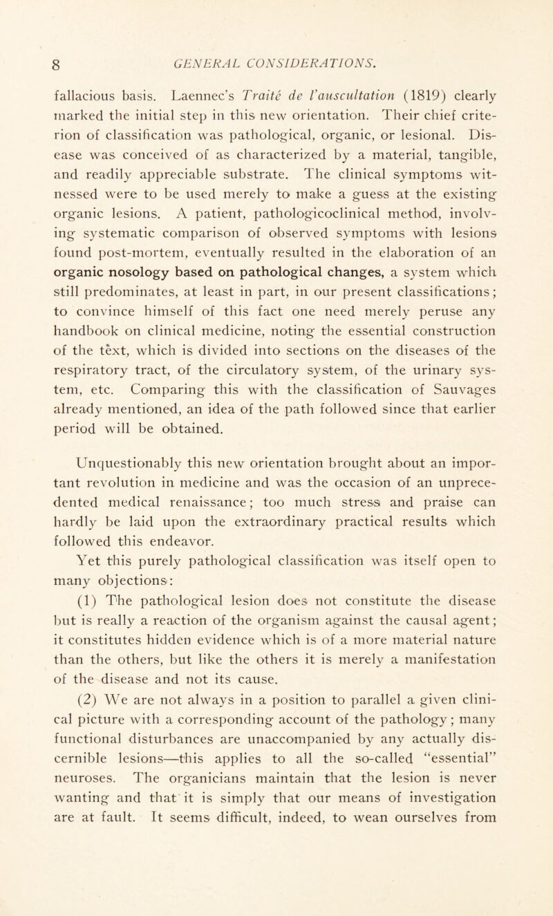 fallacious basis. Laennec’s Traité de Vauscultation (1819) clearly marked the initial step in this new orientation. Their chief crite¬ rion of classification was pathological, organic, or lesional. Dis¬ ease was conceived of as characterized by a material, tangible, and readily appreciable substrate. The clinical symptoms wit¬ nessed were to be used merely to make a guess at the existing organic lesions. A patient, pathologicoclinical method, involv¬ ing systematic comparison of observed symptoms with lesions found post-mortem, eventually resulted in the elaboration of an organic nosology based on pathological changes, a system which still predominates, at least in part, in our present classifications; to convince himself of this fact one need merely peruse any handbook on clinical medicine, noting the essential construction of the text, which is divided into sections on the diseases of the respiratory tract, of the circulatory system, of the urinary sys¬ tem, etc. Comparing this with the classification of Sauvages already mentioned, an idea of the path followed since that earlier period will be obtained. Unquestionably this new orientation brought about an impor¬ tant revolution in medicine and was the occasion of an unprece¬ dented medical renaissance ; too much stress and praise can hardly be laid upon the extraordinary practical results which followed this endeavor. Yet this purely pathological classification was itself open to many objections: (1) The pathological lesion does not constitute the disease but is really a reaction of the organism against the causal agent ; it constitutes hidden evidence which is of a more material nature than the others, but like the others it is merely a manifestation of the disease and not its cause. (2) We are not always in a position to parallel a given clini¬ cal picture with a corresponding account of the pathology ; many functional disturbances are unaccompanied by any actually dis¬ cernible lesions—this applies to all the so-called “essential” neuroses. The organicians maintain that the lesion is never wanting and that it is simply that our means of investigation are at fault. It seems difficult, indeed, to wean ourselves from