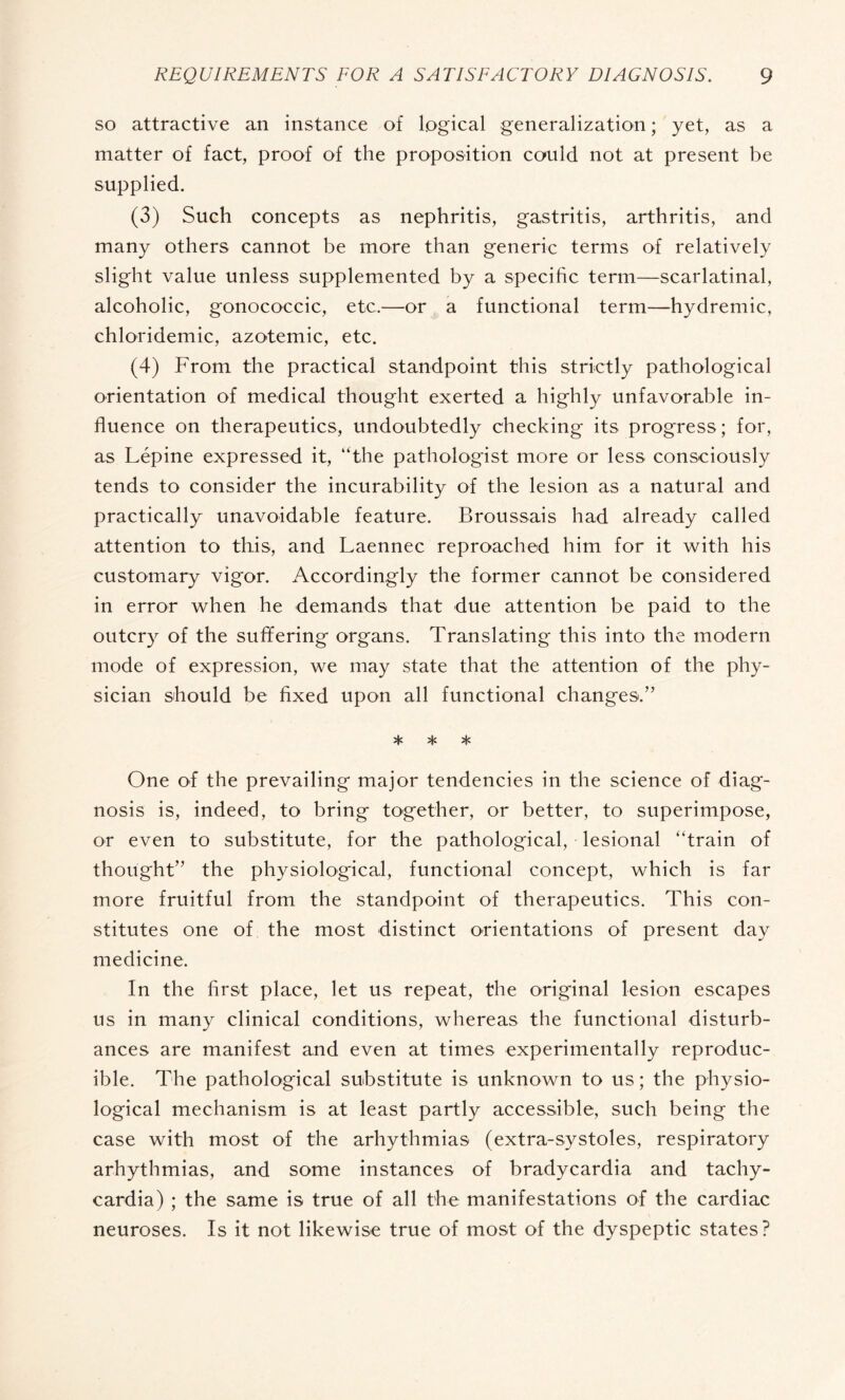 so attractive an instance of logical generalization ; yet, as a matter of fact, proof of the proposition could not at present be supplied. (3) Such concepts as nephritis, gastritis, arthritis, and many others cannot be more than generic terms of relatively slight value unless supplemented by a specific term—scarlatinal, alcoholic, gonococcic, etc.—or a functional term—hydremic, chloridemic, azotemic, etc. (4) From the practical standpoint this strictly pathological orientation of medical thought exerted a highly unfavorable in¬ fluence on therapeutics, undoubtedly checking its progress; for, as Lépine expressed it, “the pathologist more or less consciously tends to consider the incurability of the lesion as a natural and practically unavoidable feature. Broussais had already called attention to this, and Laennec reproached him for it with his customary vigor. Accordingly the former cannot be considered in error when he demands that due attention be paid to the outcry of the suffering organs. Translating this into the modern mode of expression, we may state that the attention of the phy¬ sician should be fixed upon all functional changes.” * * * One of the prevailing major tendencies in the science of diag¬ nosis is, indeed, to bring together, or better, to superimpose, or even to substitute, for the pathological, lesional “train of thought” the physiological, functional concept, which is far more fruitful from the standpoint of therapeutics. This con¬ stitutes one of the most distinct orientations of present day medicine. In the first place, let us repeat, the original lesion escapes us in many clinical conditions, whereas the functional disturb¬ ances are manifest and even at times experimentally reproduc¬ ible. The pathological substitute is unknown to us ; the physio¬ logical mechanism is at least partly accessible, such being the case with most of the arhythmias (extra-systoles, respiratory arhythmias, and some instances of bradycardia and tachy¬ cardia) ; the same is true of all the manifestations of the cardiac neuroses. Is it not likewise true of most of the dyspeptic states?