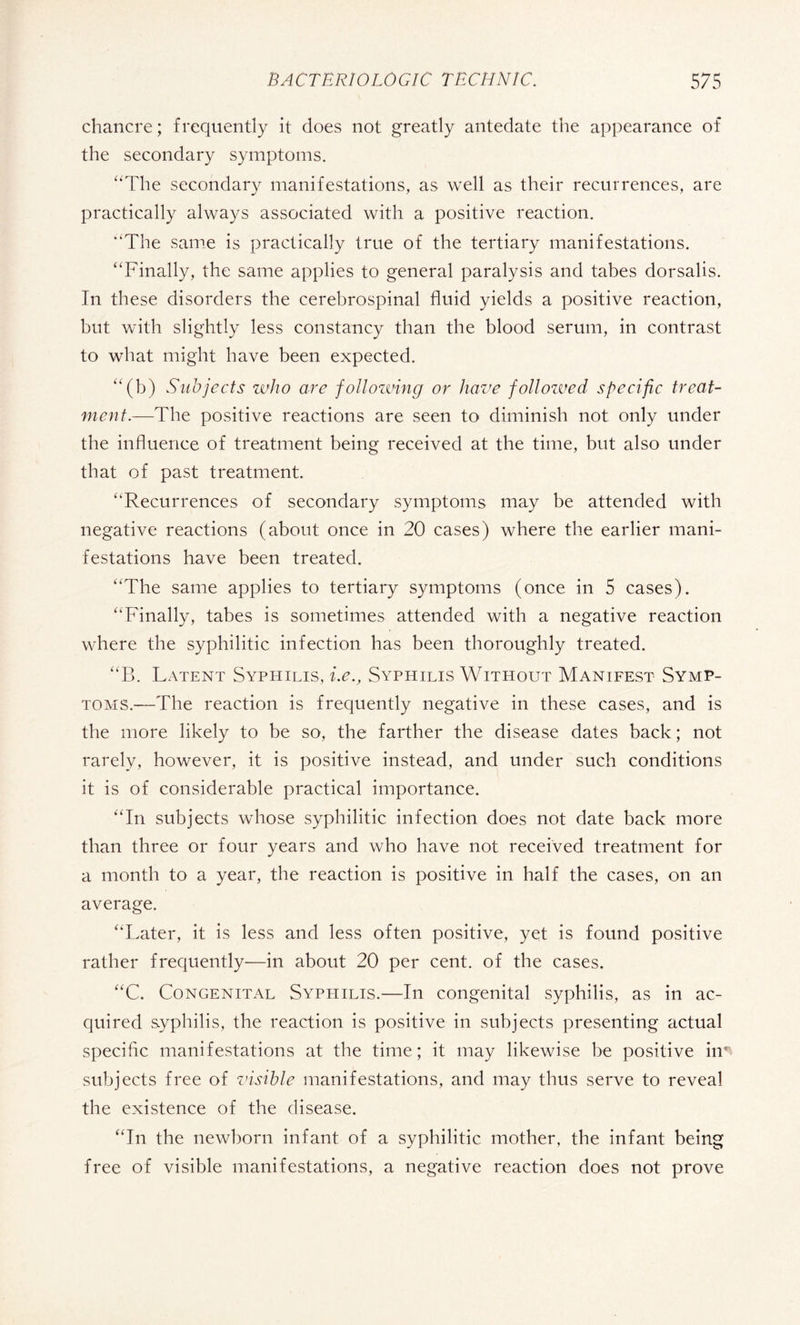 chancre; frequently it does not greatly antedate the appearance of the secondary symptoms. “The secondary manifestations, as well as their recurrences, are practically always associated with a positive reaction. “The same is practically true of the tertiary manifestations. “Finally, the same applies to general paralysis and tabes dorsalis. In these disorders the cerebrospinal fluid yields a positive reaction, but with slightly less constancy than the blood serum, in contrast to what might have been expected. “(b) Subjects who are following or have followed specific treat¬ ment.—The positive reactions are seen to diminish not only under the influence of treatment being received at the time, but also under that of past treatment. “Recurrences of secondary symptoms may be attended with negative reactions (about once in 20 cases) where the earlier mani¬ festations have been treated. “The same applies to tertiary symptoms (once in 5 cases). “Finally, tabes is sometimes attended with a negative reaction where the syphilitic infection has been thoroughly treated. “B. Latent Syphilis, i.e.. Syphilis Without Manifest Symp¬ toms.—The reaction is frequently negative in these cases, and is the more likely to be so, the farther the disease dates back ; not rarely, however, it is positive instead, and under such conditions it is of considerable practical importance. “In subjects whose syphilitic infection does not date back more than three or four years and who have not received treatment for a month to a year, the reaction is positive in half the cases, on an average. “Later, it is less and less often positive, yet is found positive rather frequently—in about 20 per cent, of the cases. “C. Congenital Syphilis.—In congenital syphilis, as in ac¬ quired syphilis, the reaction is positive in subjects presenting actual specific manifestations at the time; it may likewise be positive hr subjects free of visible manifestations, and may thus serve to reveal the existence of the disease. “In the newborn infant of a syphilitic mother, the infant being free of visible manifestations, a negative reaction does not prove