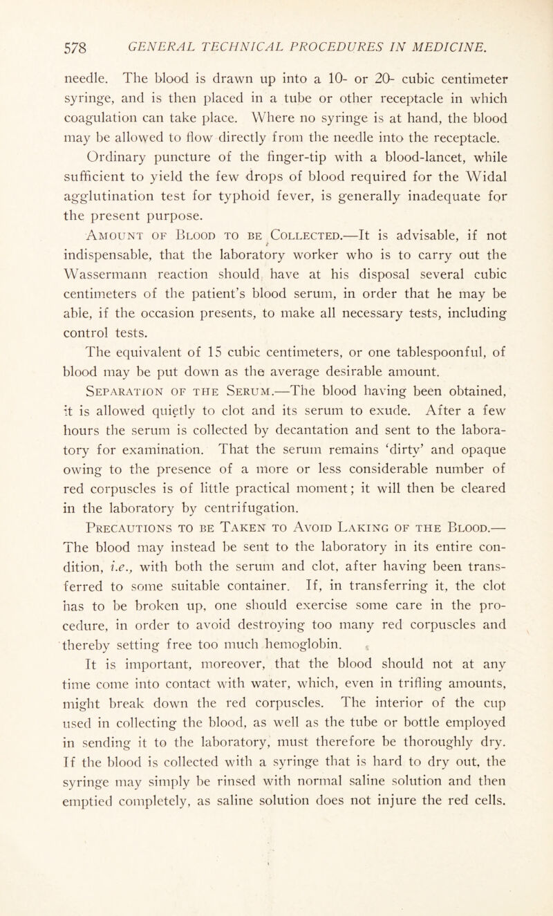 needle. The blood is drawn up into a 10- or 20- cubic centimeter syringe, and is then placed in a tube or other receptacle in which coagulation can take place. Where no syringe is at hand, the blood may be allowed to flow directly from the needle into the receptacle. Ordinary puncture of the finger-tip with a blood-lancet, while sufficient to yield the few drops of blood required for the Widal agglutination test for typhoid fever, is generally inadequate for the present purpose. Amount of Blood to be Collected.—It is advisable, if not indispensable, that the laboratory worker who is to carry out the Wassermann reaction should have at his disposal several cubic centimeters of the patient’s blood serum, in order that he may be able, if the occasion presents, to make all necessary tests, including control tests. The equivalent of 15 cubic centimeters, or one tablespoonful, of blood may be put down as the average desirable amount. Separation of the Serum.—The blood having been obtained, it is allowed quietly to clot and its serum to exude. After a few hours the serum is collected by decantation and sent to the labora¬ tory for examination. That the serum remains ‘dirty’ and opaque owing to the presence of a more or less considerable number of red corpuscles is of little practical moment ; it will then be cleared in the laboratory by centrifugation. Precautions to be Taken to Avoid Baking of the Blood.— The blood may instead be sent to the laboratory in its entire con¬ dition, i.e., with both the serum and clot, after having been trans¬ ferred to some suitable container. If, in transferring it, the clot has to be broken up, one should exercise some care in the pro¬ cedure, in order to avoid destroying too many red corpuscles and thereby setting free too much hemoglobin. It is important, moreover, that the blood should not at any time come into contact with water, which, even in trifling amounts, might break down the red corpuscles. The interior of the cup used in collecting the blood, as well as the tube or bottle employed in sending it to the laboratory, must therefore be thoroughly dry. If the blood is collected with a syringe that is hard to dry out, the syringe may simply be rinsed with normal saline solution and then emptied completely, as saline solution does not injure the red cells.