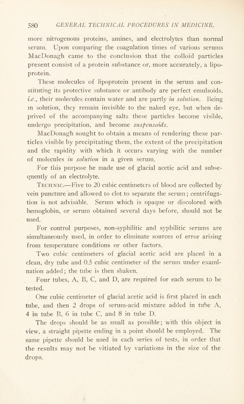 more nitrogenous proteins, amines, and electrolytes than normal serum. Upon comparing the coagulation times of various serums MacDonagh came to the conclusion that the colloid particles present consist of a protein substance or, more accurately, a lipo¬ protein. These molecules of lipoprotein present in the serum and con¬ stituting its protective substance or antibody are perfect emulsoids, i.e., their molecules contain water and are partly in solution. Being m solution, they remain invisible to the naked eye, but when de¬ prived of the accompanying salts these particles become visible, undergo precipitation, and become suspensoids. MacDonagh sought to obtain a means of rendering these par¬ ticles visible by precipitating them, the extent of the precipitation and the rapidity with which it occurs varying with the number of molecules in solution in a given serum. For this purpose he made use of glacial acetic acid and subse¬ quently of an electrolyte. Technic.—Five to 20 cubic centimeters of blood are collected by vein puncture and allowed to clot to separate the serum ; centrifuga¬ tion is not advisable. Serum which is opaque or discolored with hemoglobin, or serum obtained several days before, should not be used. For control purposes, non-syphilitic and syphilitic serums are simultaneously used, in order to eliminate sources of error arising from temperature conditions or other factors. Two cubic centimeters of glacial acetic acid are placed in a clean, dry tube and 0.5 cubic centimeter of the serum under exami¬ nation added ; the tube is then shaken. Four tubes, A, B, C, and D, are required for each serum to be tested. One cubic centimeter of glacial acetic acid is first placed in each tube, and then 2 drops of serum-acid mixture added in tube A, 4 in tube B, 6 in tube C, and 8 in tube D. The drops should be as small as possible; with this object in view, a straight pipette ending in a point should be employed. The same pipette should be used in each series of tests, in order that the results may not be vitiated by variations in the size of the drops.
